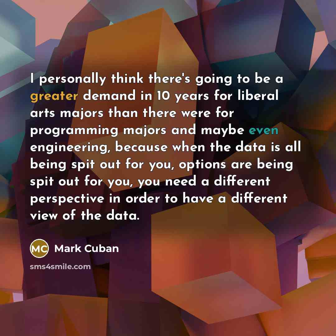 “I personally think there's going to be a greater demand in 10 years for liberal arts majors than there were for programming majors and maybe even engineering, because when the data is all being spit out for you, options are being spit out for you, you need a different perspective in order to have…” quote by Mark Cuban