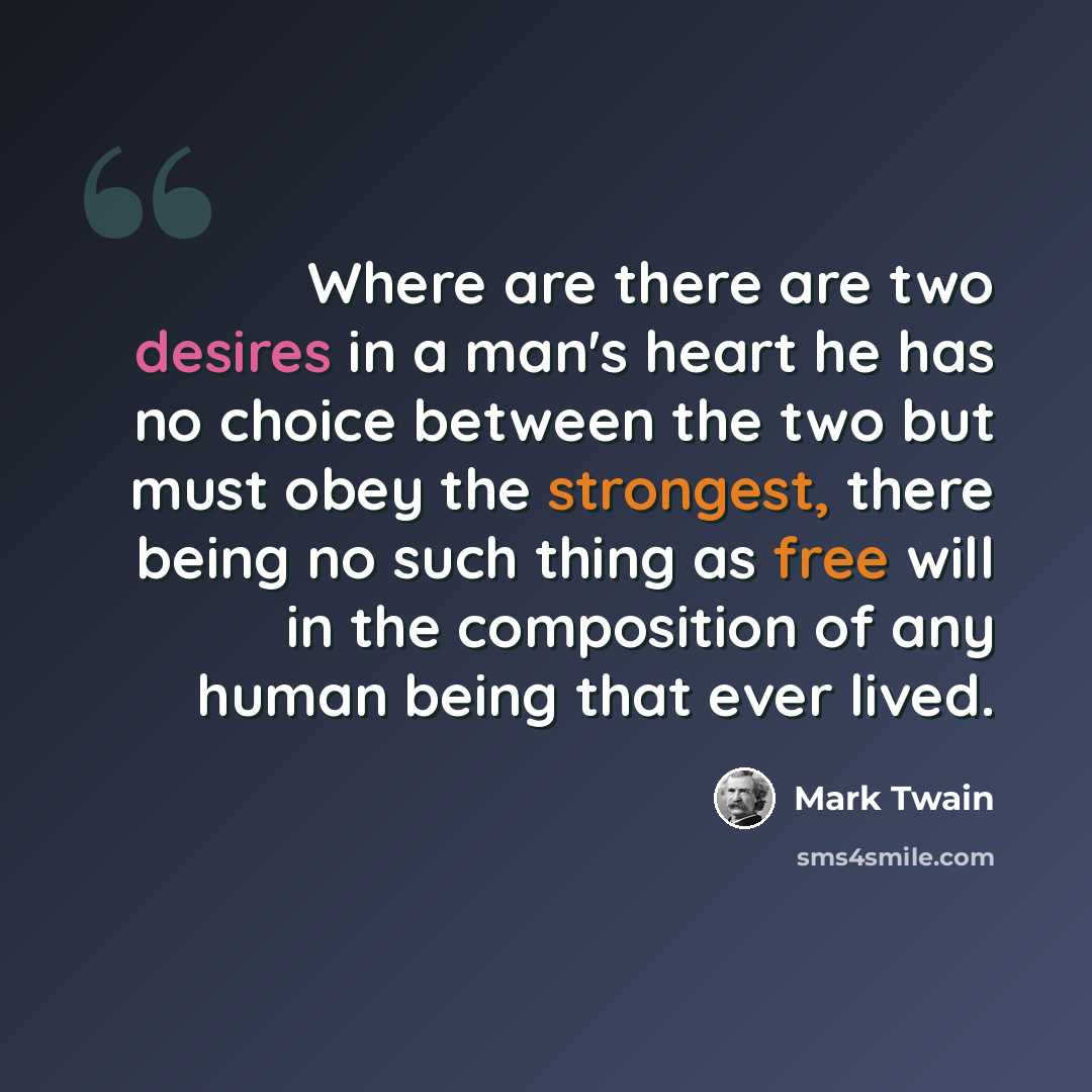 “Where are there are two desires in a man's heart he has no choice between the two but must obey the strongest, there being no such thing as free will in the composition of any human being that ever lived.” quote by Mark Twain