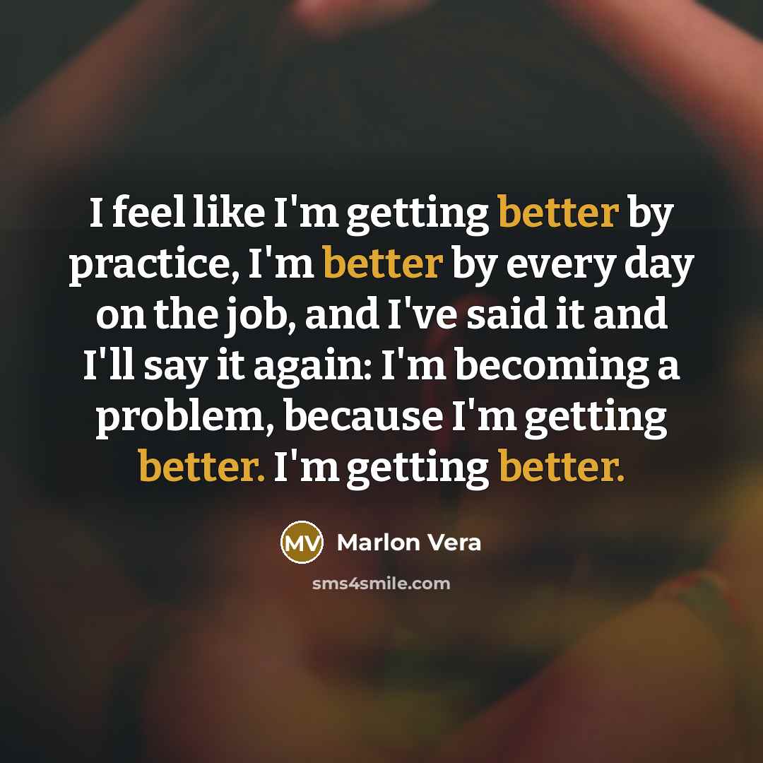 “I feel like I'm getting better by practice, I'm better by every day on the job, and I've said it and I'll say it again: I'm becoming a problem, because I'm getting better. I'm getting better.” quote by Marlon Vera
