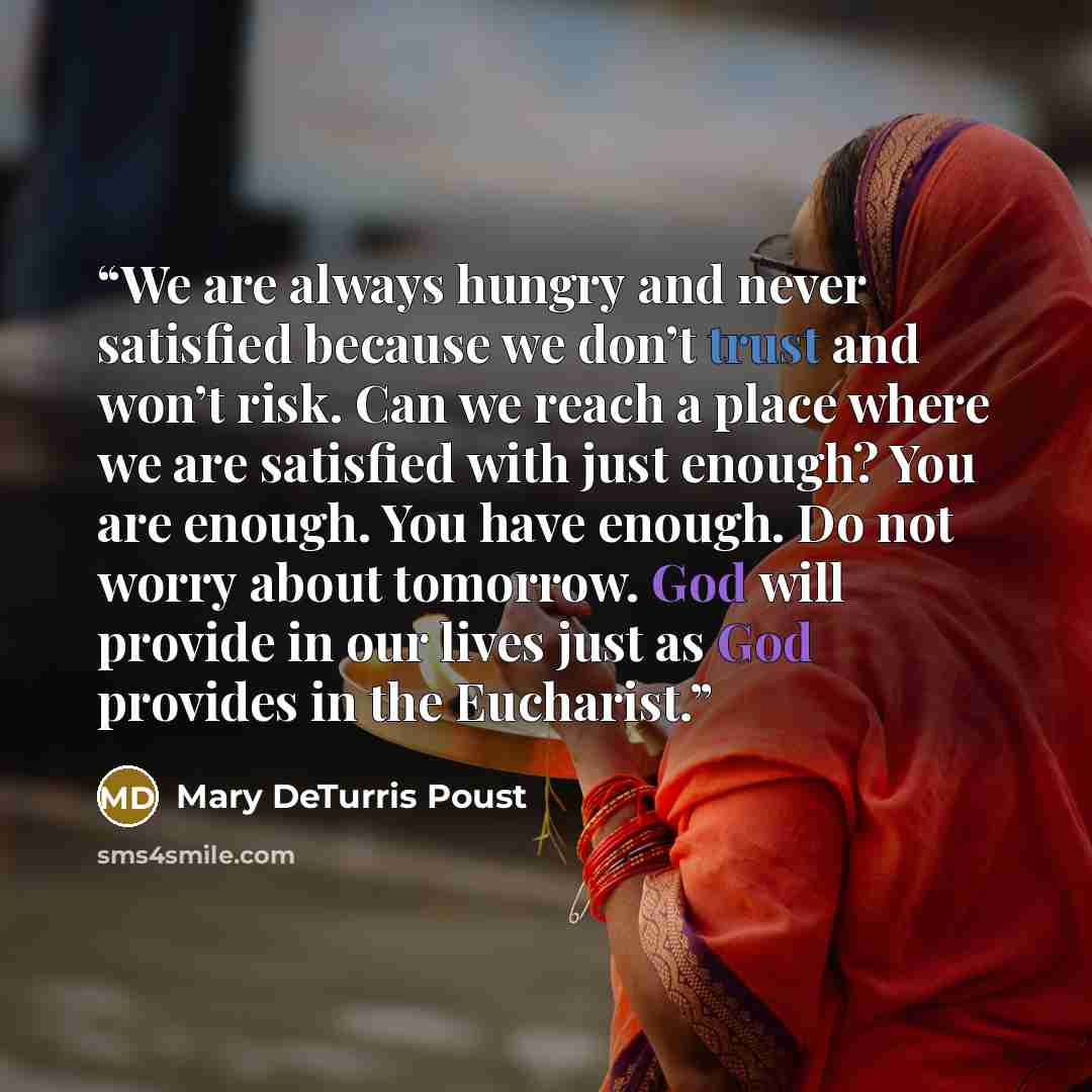 “We are always hungry and never satisfied because we don’t trust and won’t risk. Can we reach a place where we are satisfied with just enough? You are enough. You have enough. Do not worry about tomorrow. God will provide in our lives just as God provides in the Eucharist.” quote by Mary DeTurris Poust