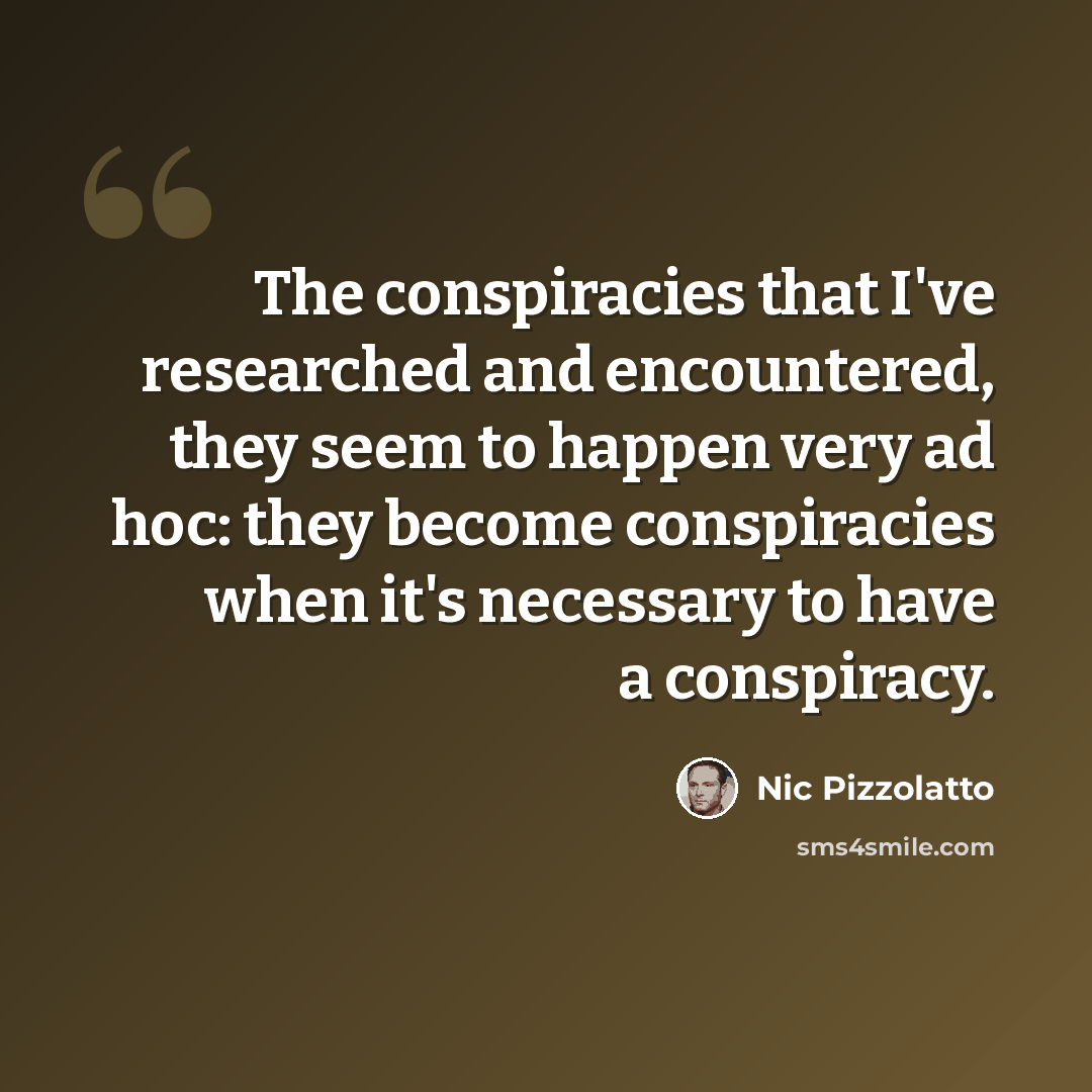 “The conspiracies that I've researched and encountered, they seem to happen very ad hoc: they become conspiracies when it's necessary to have a conspiracy.” quote by Nic Pizzolatto