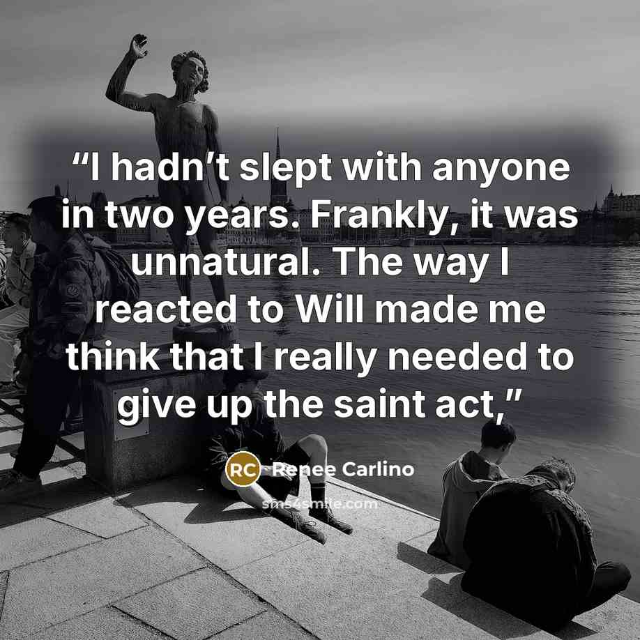 “I hadn’t slept with anyone in two years. Frankly, it was unnatural. The way I reacted to Will made me think that I really needed to give up the saint act,” quote by Renée Carlino
