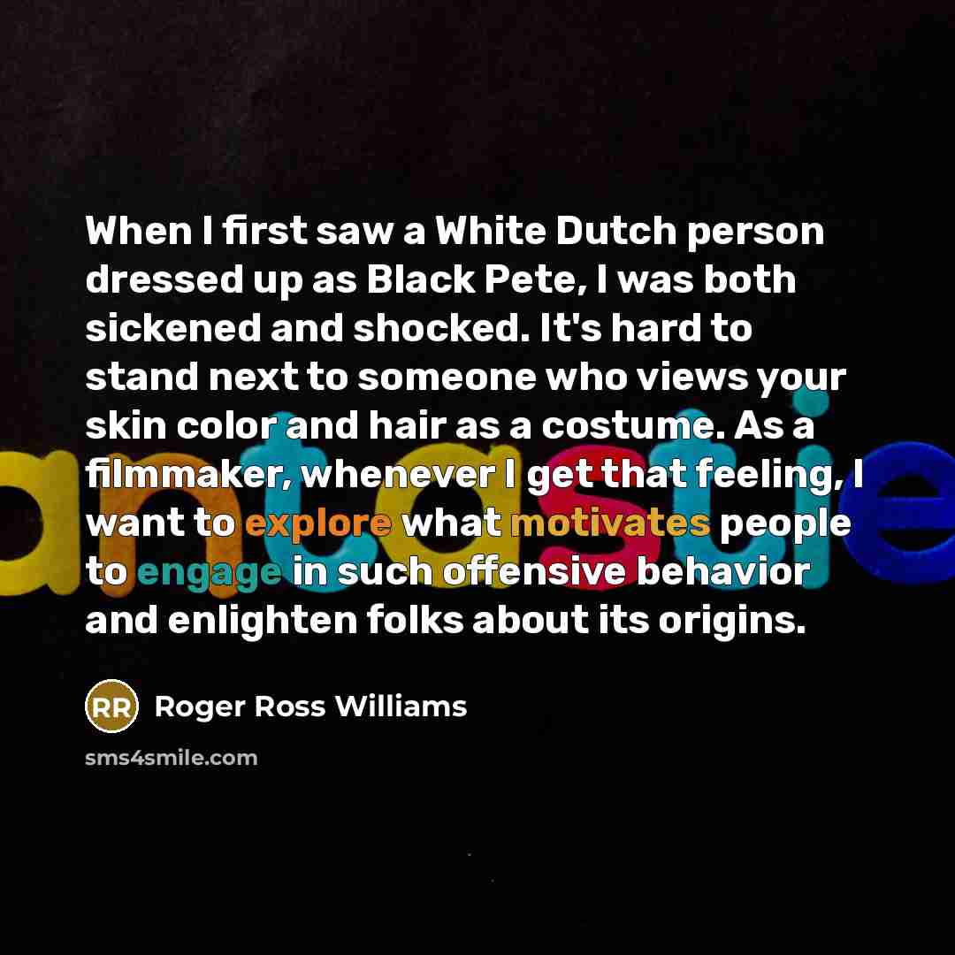 “When I first saw a White Dutch person dressed up as Black Pete, I was both sickened and shocked. It's hard to stand next to someone who views your skin color and hair as a costume. As a filmmaker, whenever I get that feeling, I want to explore what motivates people to engage in such offensive…” quote by Roger Ross Williams