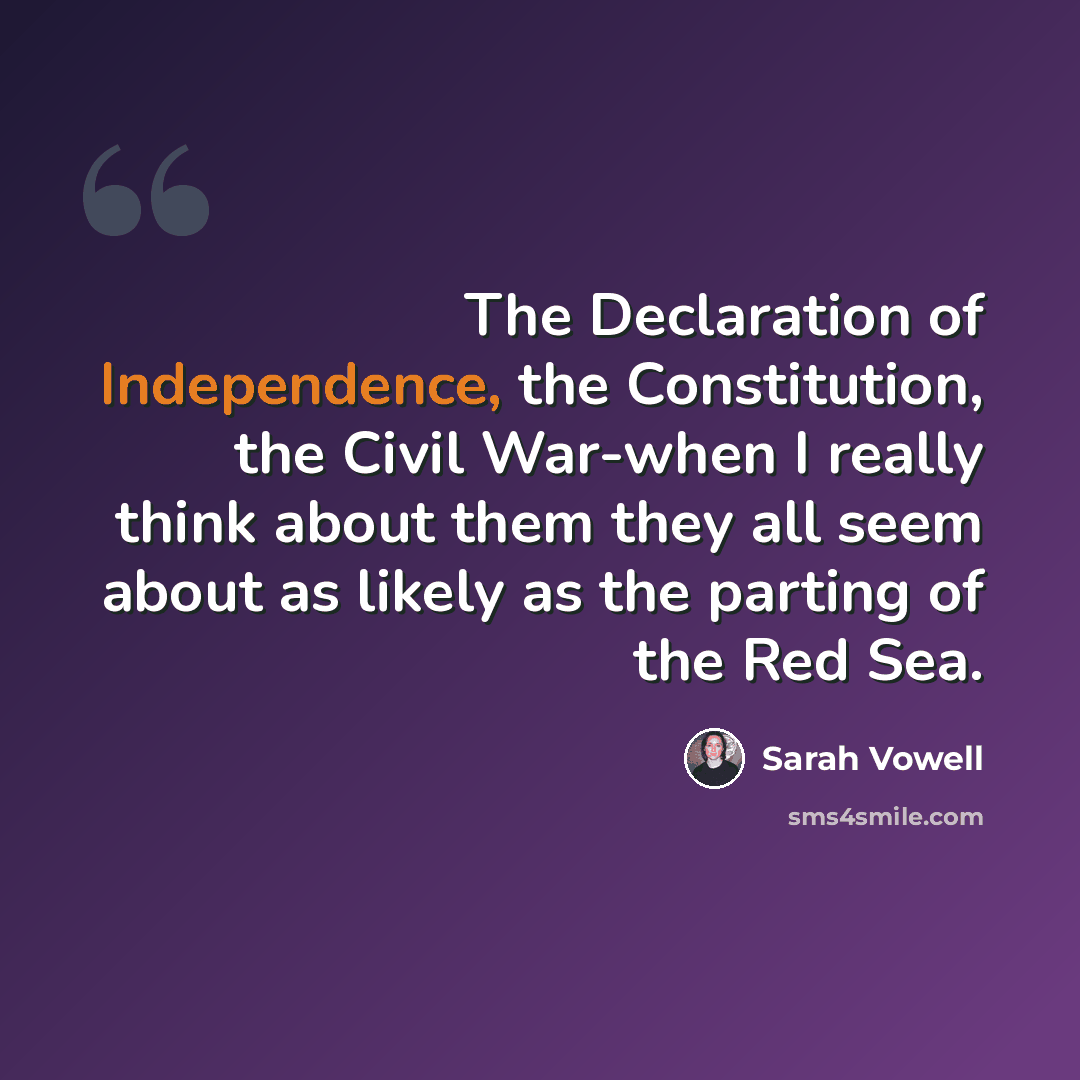 “The Declaration of Independence, the Constitution, the Civil War-when I really think about them they all seem about as likely as the parting of the Red Sea.” quote by Sarah Vowell