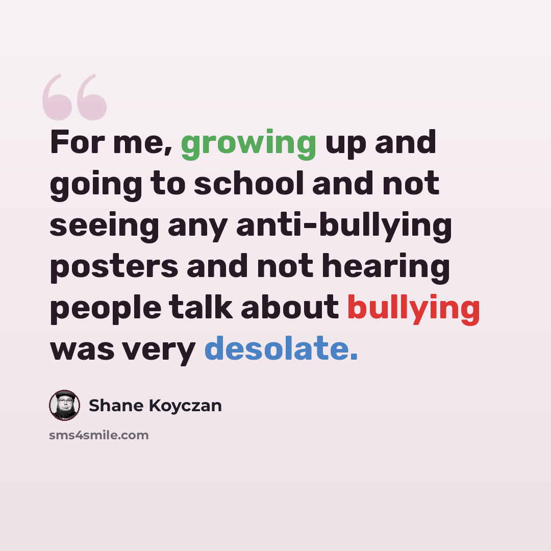 “For me, growing up and going to school and not seeing any anti-bullying posters and not hearing people talk about bullying was very desolate.” quote by Shane Koyczan