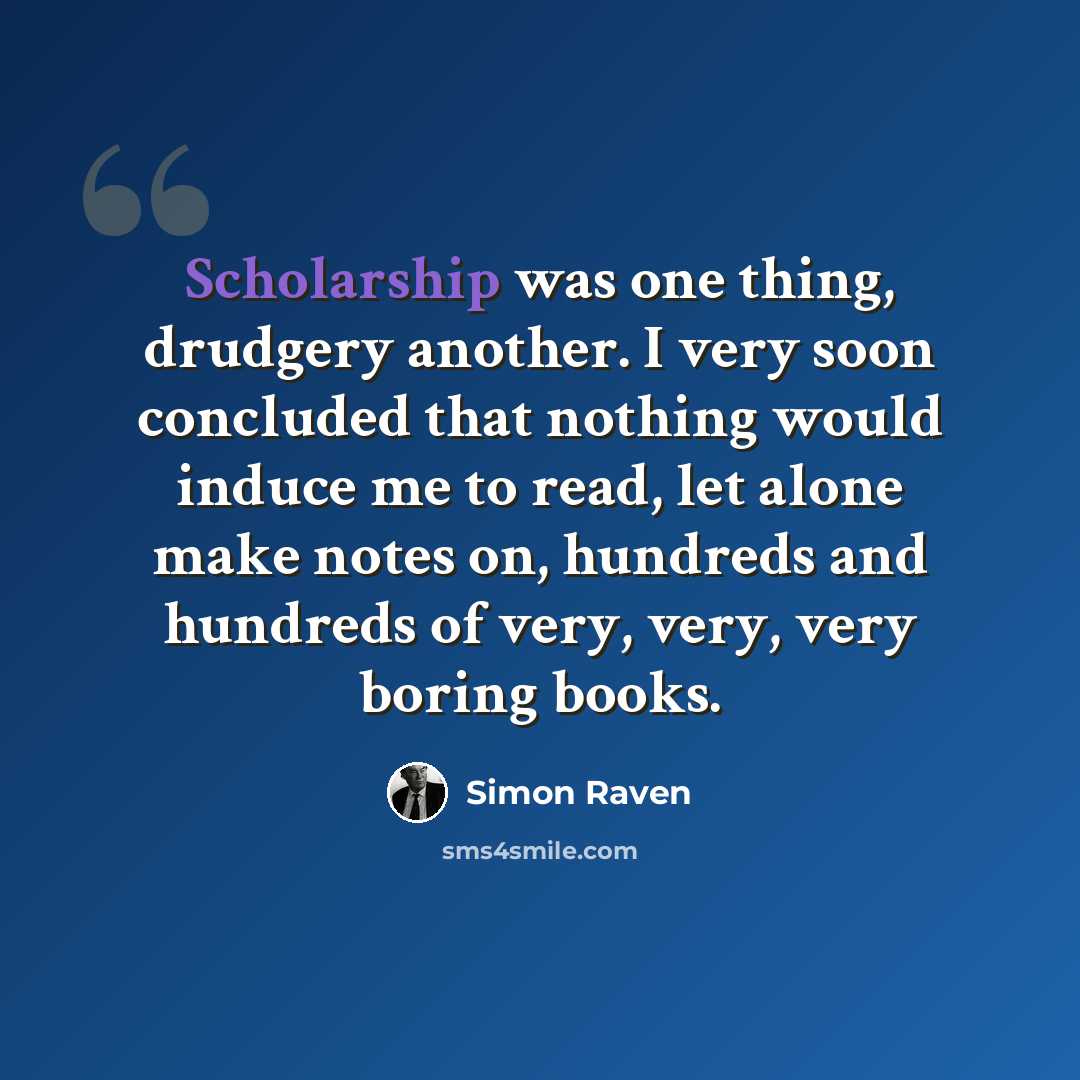 “Scholarship was one thing, drudgery another. I very soon concluded that nothing would induce me to read, let alone make notes on, hundreds and hundreds of very, very, very boring books.” quote by Simon Raven