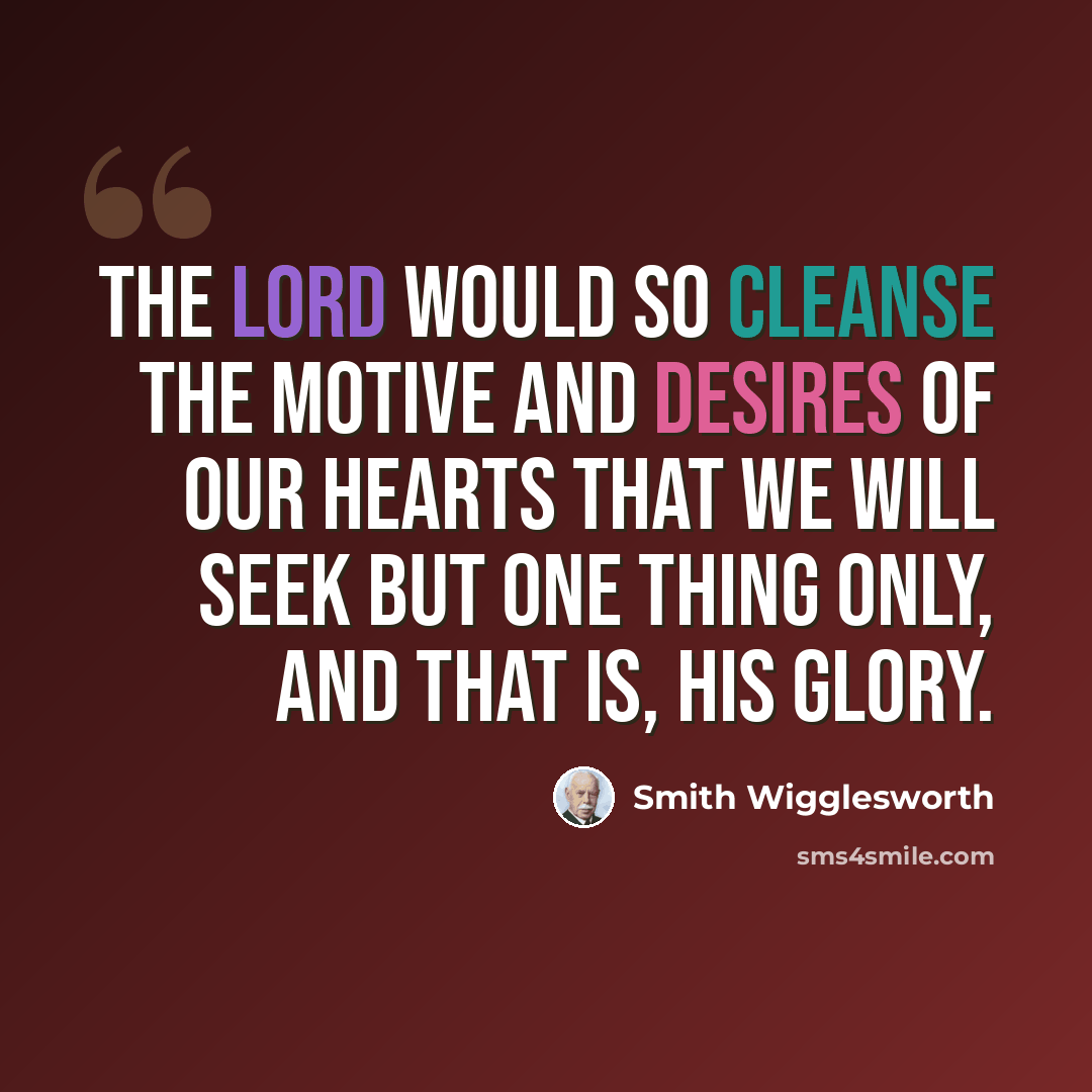 “The Lord would so cleanse the motive and desires of our hearts that we will seek but one thing only, and that is, His glory.” quote by Smith Wigglesworth