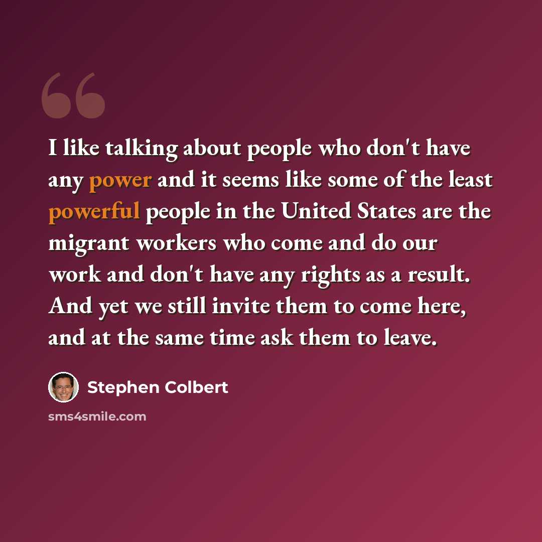 “I like talking about people who don't have any power and it seems like some of the least powerful people in the United States are the migrant workers who come and do our work and don't have any rights as a result. And yet we still invite them to come here, and at the same time ask them to leave.” quote by Stephen Colbert