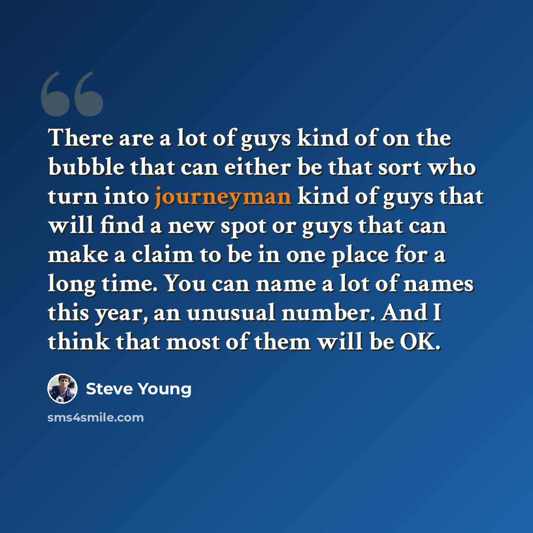 “There are a lot of guys kind of on the bubble that can either be that sort who turn into journeyman kind of guys that will find a new spot or guys that can make a claim to be in one place for a long time. You can name a lot of names this year, an unusual number. And I think that most of them will…” quote by Steve Young