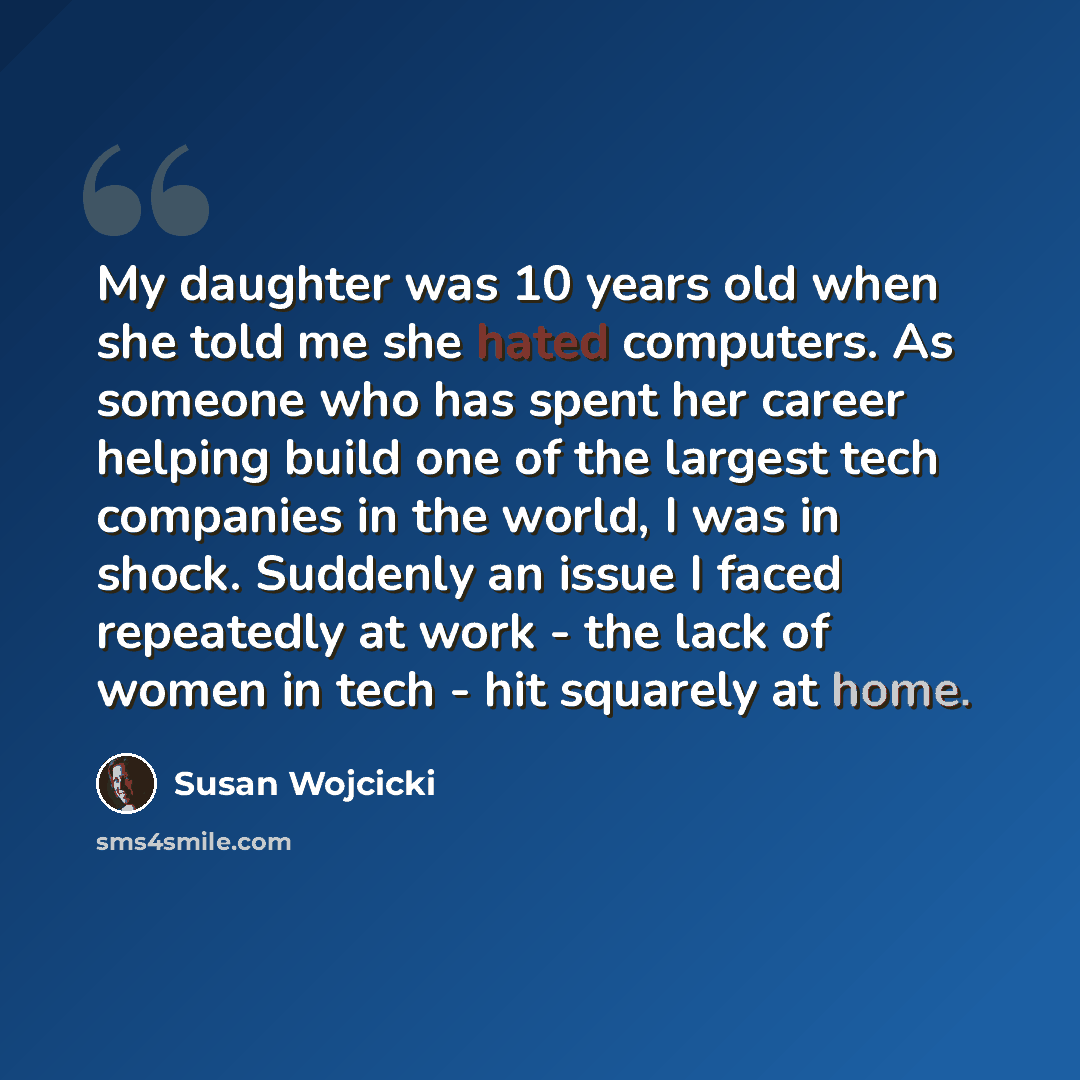 “My daughter was 10 years old when she told me she hated computers. As someone who has spent her career helping build one of the largest tech companies in the world, I was in shock. Suddenly an issue I faced repeatedly at work - the lack of women in tech - hit squarely at home.” quote by Susan Wojcicki