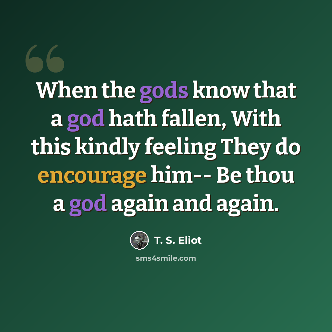 “When the gods know that a god hath fallen, With this kindly feeling They do encourage him-- Be thou a god again and again.” quote by T. S. Eliot