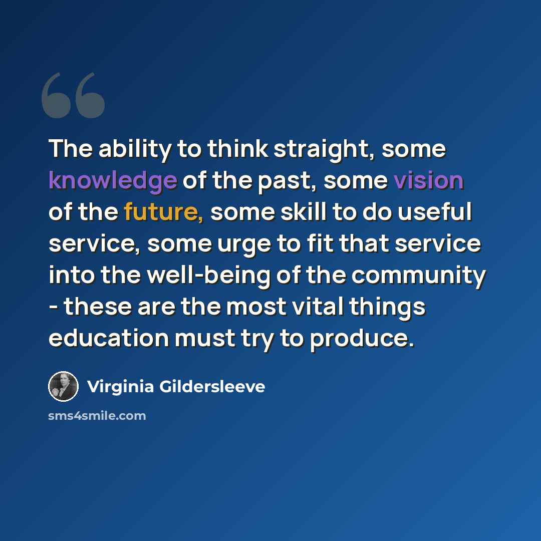 “The ability to think straight, some knowledge of the past, some vision of the future, some skill to do useful service, some urge to fit that service into the well-being of the community - these are the most vital things education must try to produce.” quote by Virginia Gildersleeve