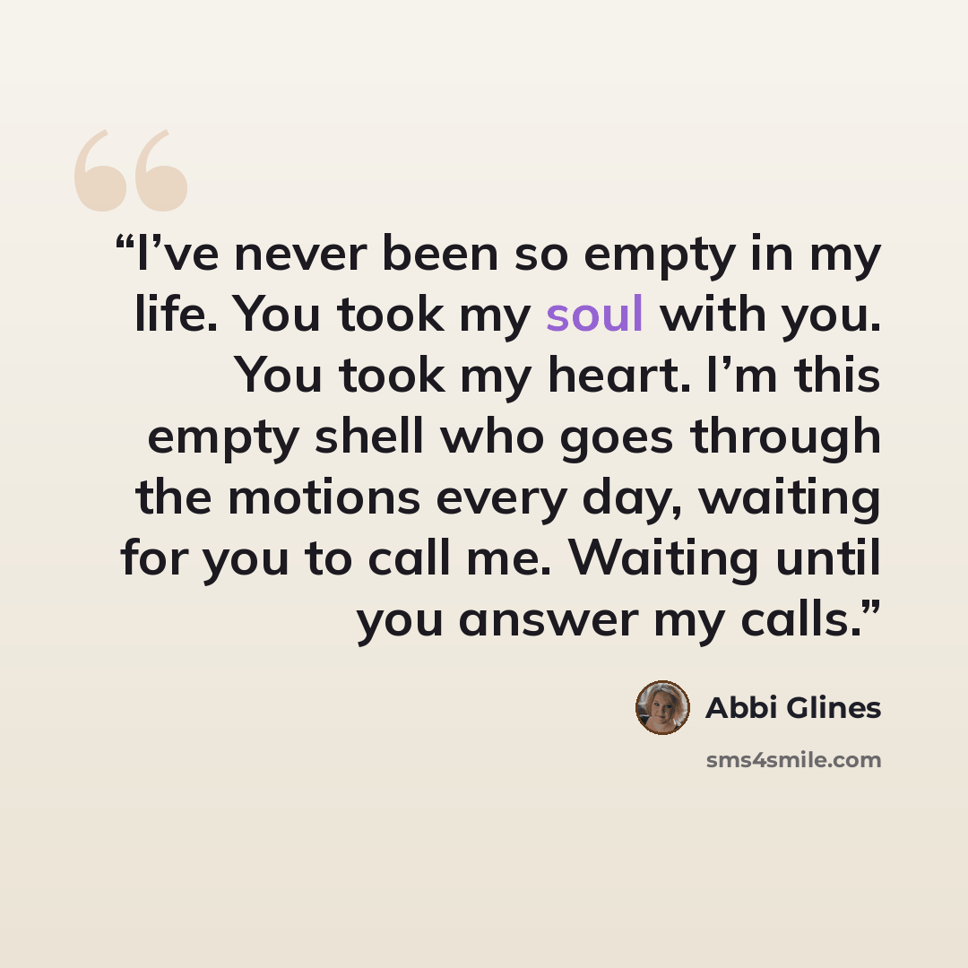“I’ve never been so empty in my life. You took my soul with you. You took my heart. I’m this empty shell who goes through the motions every day, waiting for you to call me. Waiting until you answer my calls.” quote by Abbi Glines