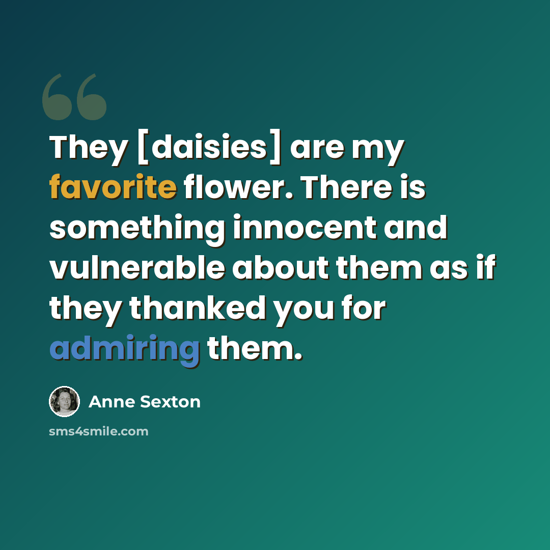 “They [daisies] are my favorite flower. There is something innocent and vulnerable about them as if they thanked you for admiring them.” quote by Anne Sexton