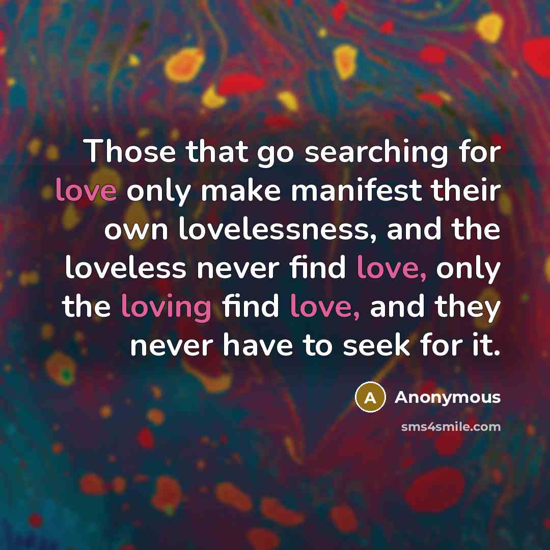 “Those that go searching for love only make manifest their own lovelessness, and the loveless never find love, only the loving find love, and they never have to seek for it.” quote by Anonymous