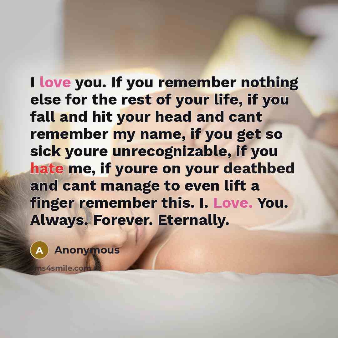 “I love you. If you remember nothing else for the rest of your life, if you fall and hit your head and cant remember my name, if you get so sick youre unrecognizable, if you hate me, if youre on your deathbed and cant manage to even lift a finger remember this. I. Love. You. Always. Forever…” quote by Anonymous