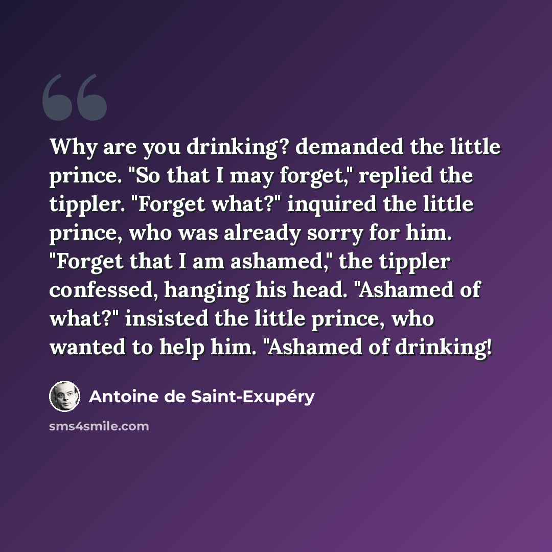 “Why are you drinking? demanded the little prince. "So that I may forget," replied the tippler. "Forget what?" inquired the little prince, who was already sorry for him. "Forget that I am ashamed," the tippler confessed, hanging his head. "Ashamed of what?" insisted the little prince, who wanted to…” quote by Antoine de Saint-Exupery