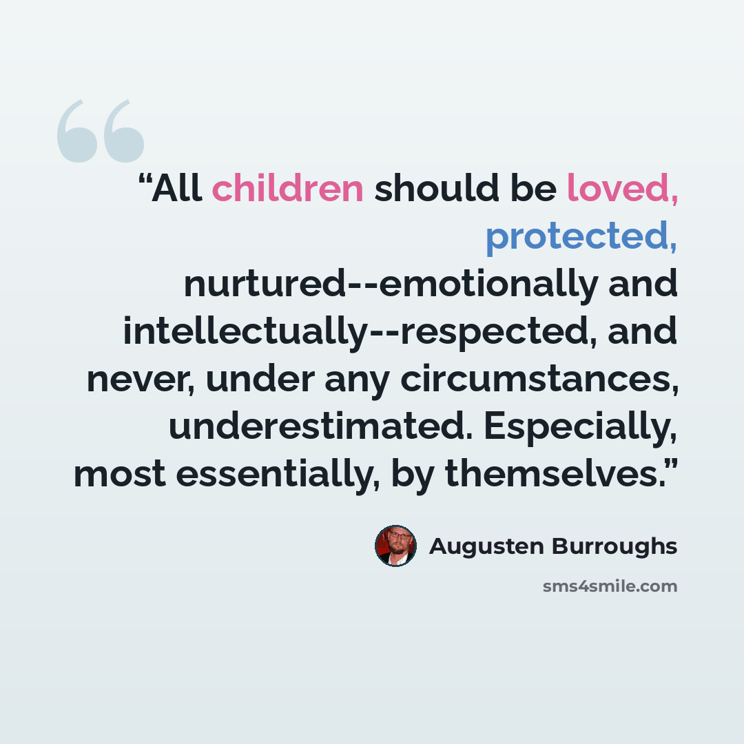 “All children should be loved, protected, nurtured--emotionally and intellectually--respected, and never, under any circumstances, underestimated. Especially, most essentially, by themselves.” quote by Augusten Burroughs