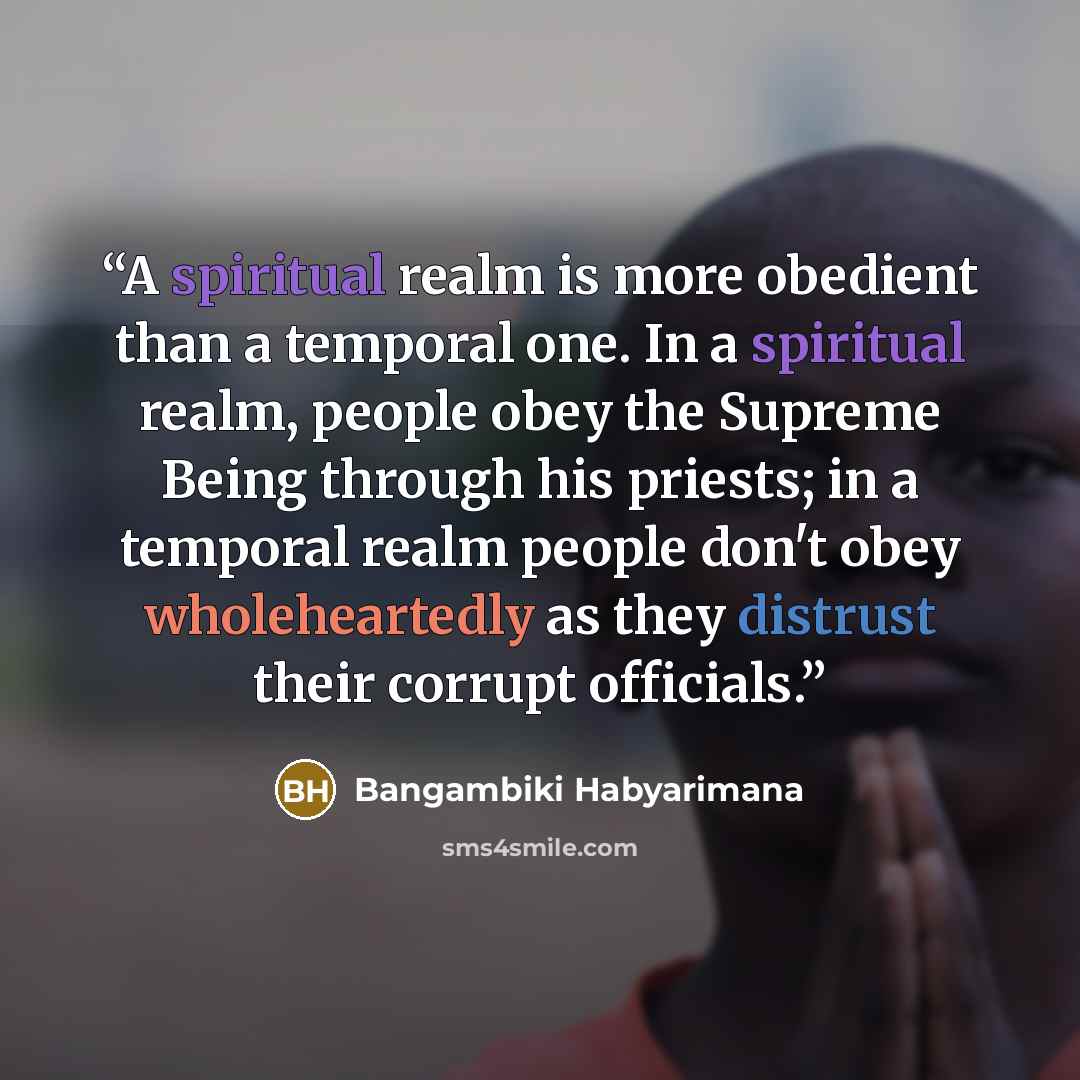 “A spiritual realm is more obedient than a temporal one. In a spiritual realm, people obey the Supreme Being through his priests; in a temporal realm people don't obey wholeheartedly as they distrust their corrupt officials.” quote by Bangambiki Habyarimana