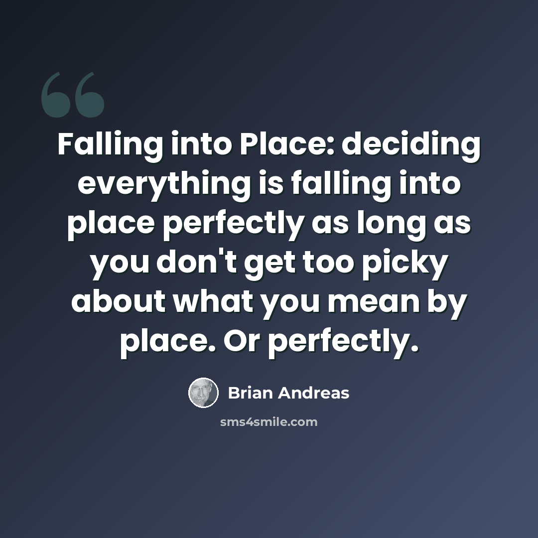 “Falling into Place: deciding everything is falling into place perfectly as long as you don't get too picky about what you mean by place. Or perfectly.” quote by Brian Andreas