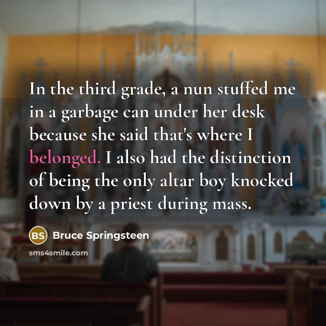 “In the third grade, a nun stuffed me in a garbage can under her desk because she said that's where I belonged. I also had the distinction of being the only altar boy knocked down by a priest during mass.” quote by Bruce Springsteen