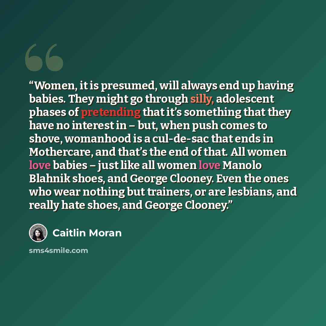 “Women, it is presumed, will always end up having babies. They might go through silly, adolescent phases of pretending that it’s something that they have no interest in – but, when push comes to shove, womanhood is a cul-de-sac that ends in Mothercare, and that’s the end of that. All women love…” quote by Caitlin Moran