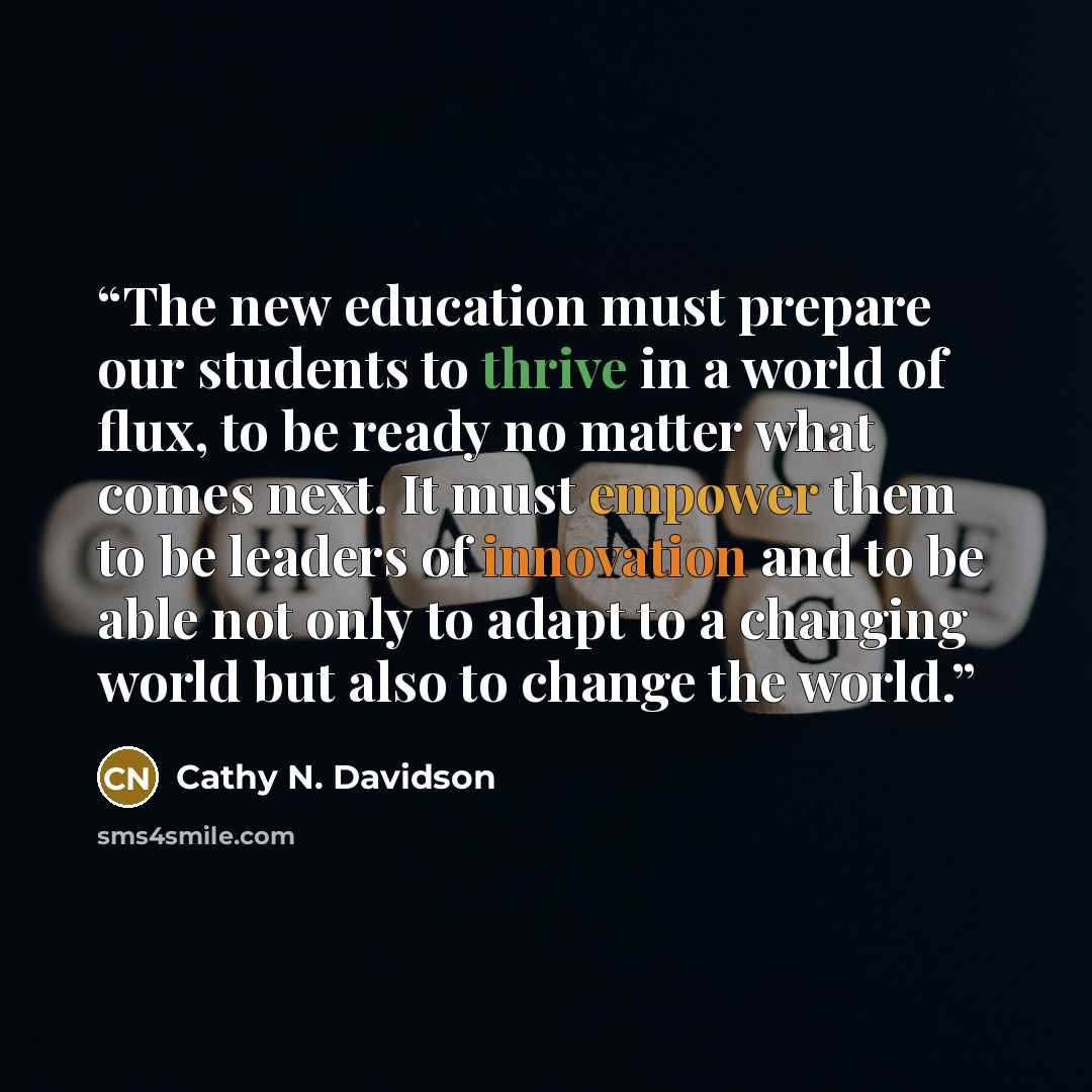 “The new education must prepare our students to thrive in a world of flux, to be ready no matter what comes next. It must empower them to be leaders of innovation and to be able not only to adapt to a changing world but also to change the world.” quote by Cathy N. Davidson