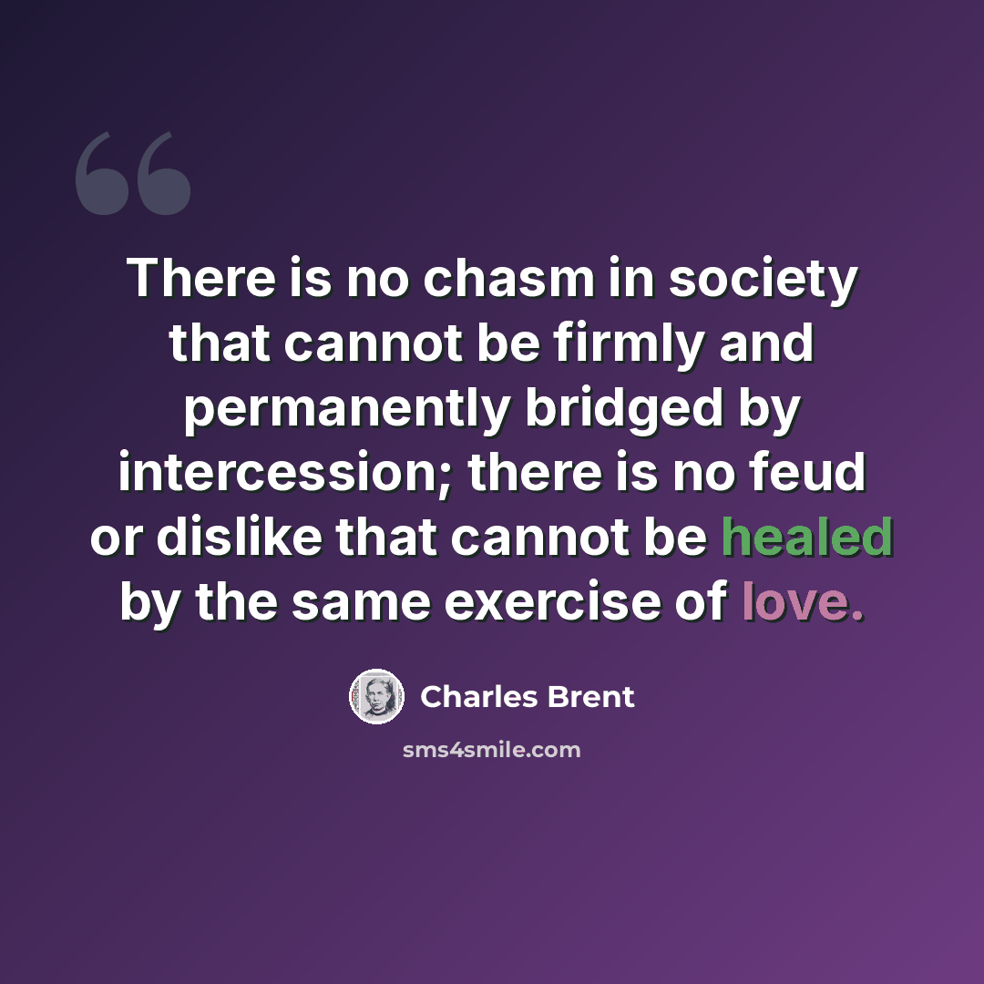 “There is no chasm in society that cannot be firmly and permanently bridged by intercession; there is no feud or dislike that cannot be healed by the same exercise of love.” quote by Charles Brent