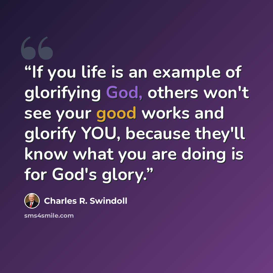 “If you life is an example of glorifying God, others won't see your good works and glorify YOU, because they'll know what you are doing is for God's glory.” quote by Charles R. Swindoll