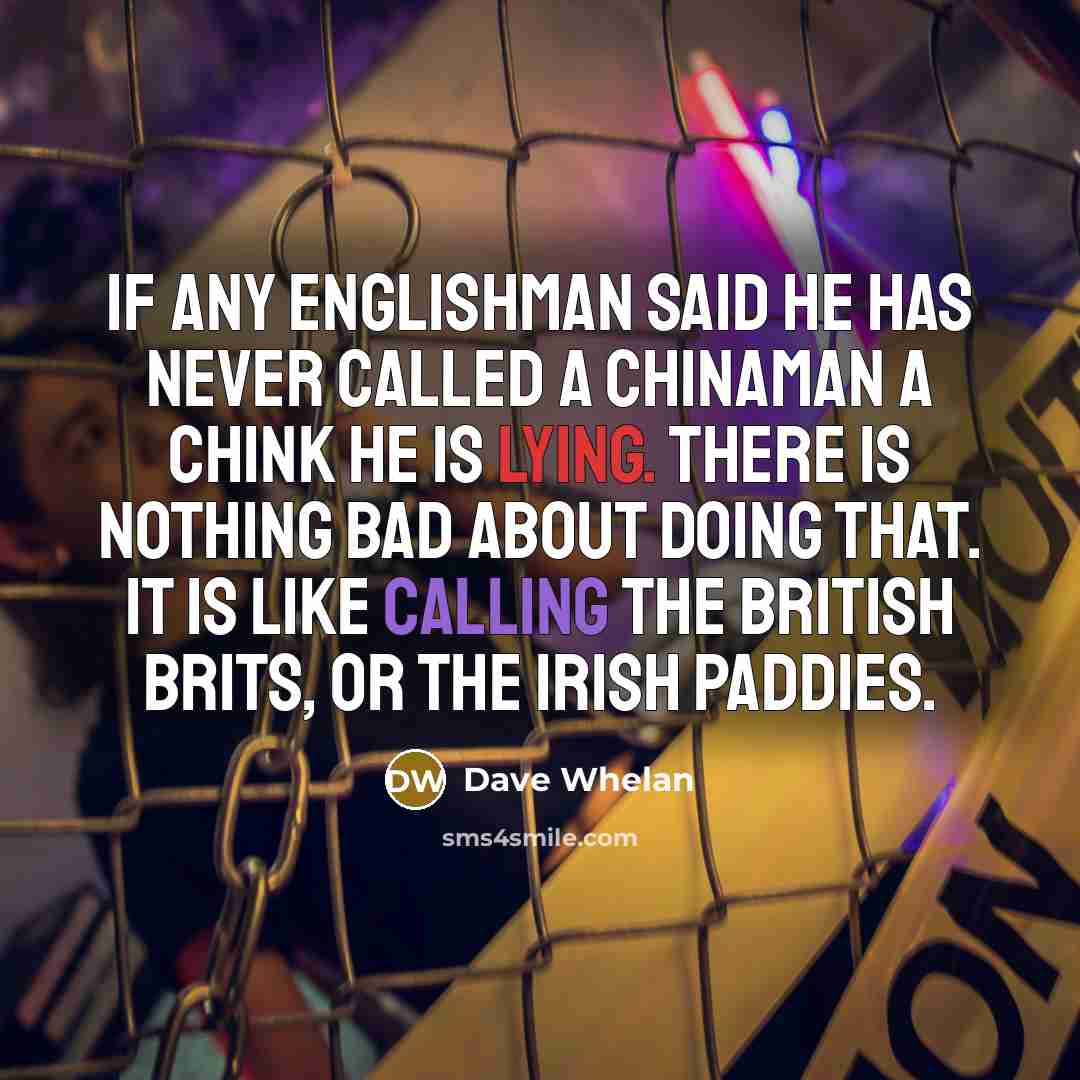 “If any Englishman said he has never called a Chinaman a chink he is lying. There is nothing bad about doing that. It is like calling the British Brits, or the Irish Paddies.” quote by Dave Whelan