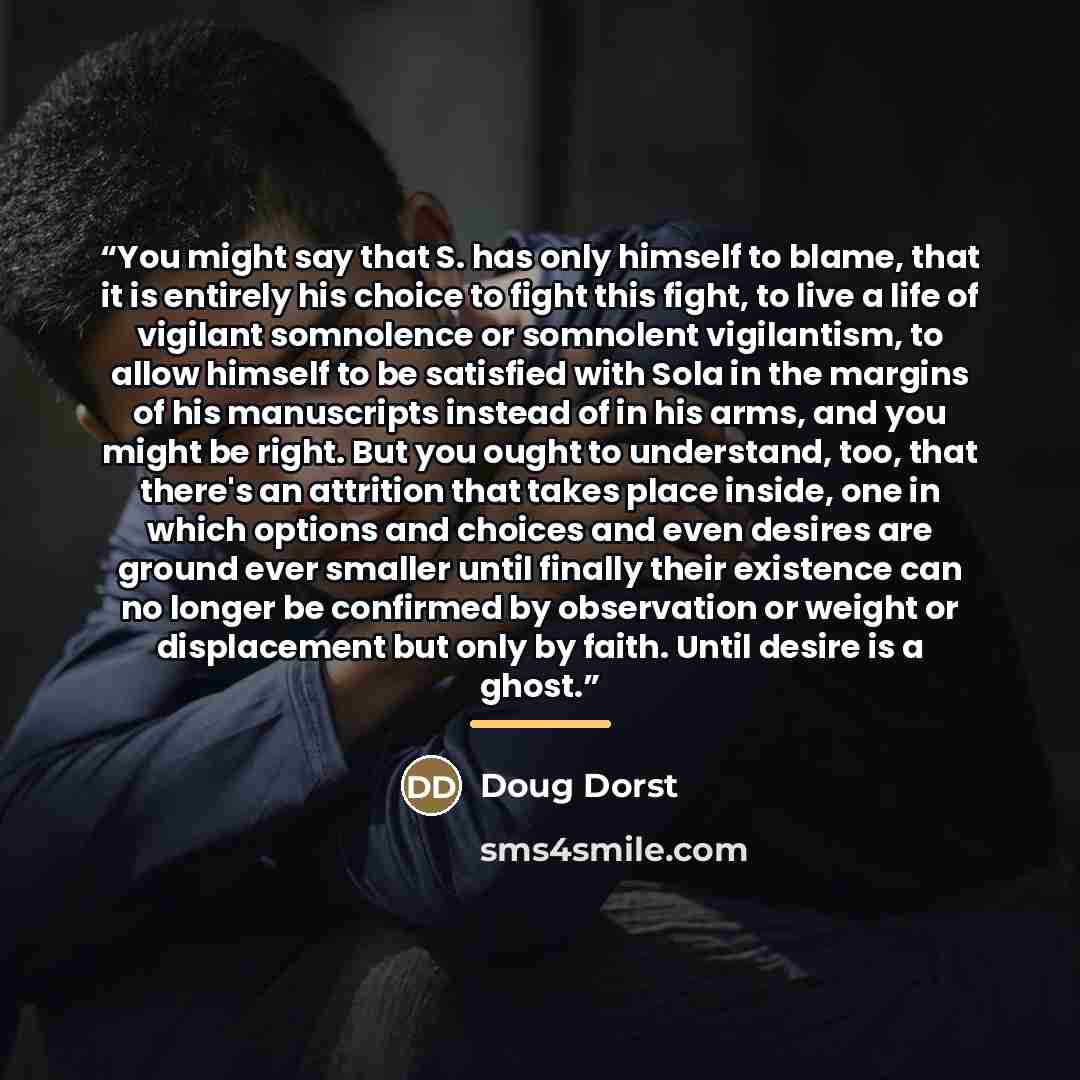 “You might say that S. has only himself to blame, that it is entirely his choice to fight this fight, to live a life of vigilant somnolence or somnolent vigilantism, to allow himself to be satisfied with Sola in the margins of his manuscripts instead of in his arms, and you might be right. But you…” quote by Doug Dorst