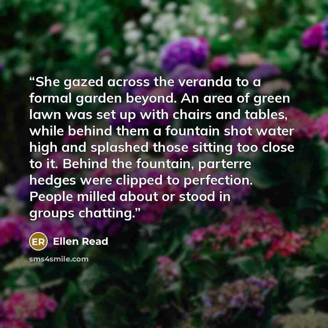 “She gazed across the veranda to a formal garden beyond. An area of green lawn was set up with chairs and tables, while behind them a fountain shot water high and splashed those sitting too close to it. Behind the fountain, parterre hedges were clipped to perfection. People milled about or stood in…” quote by Ellen Read
