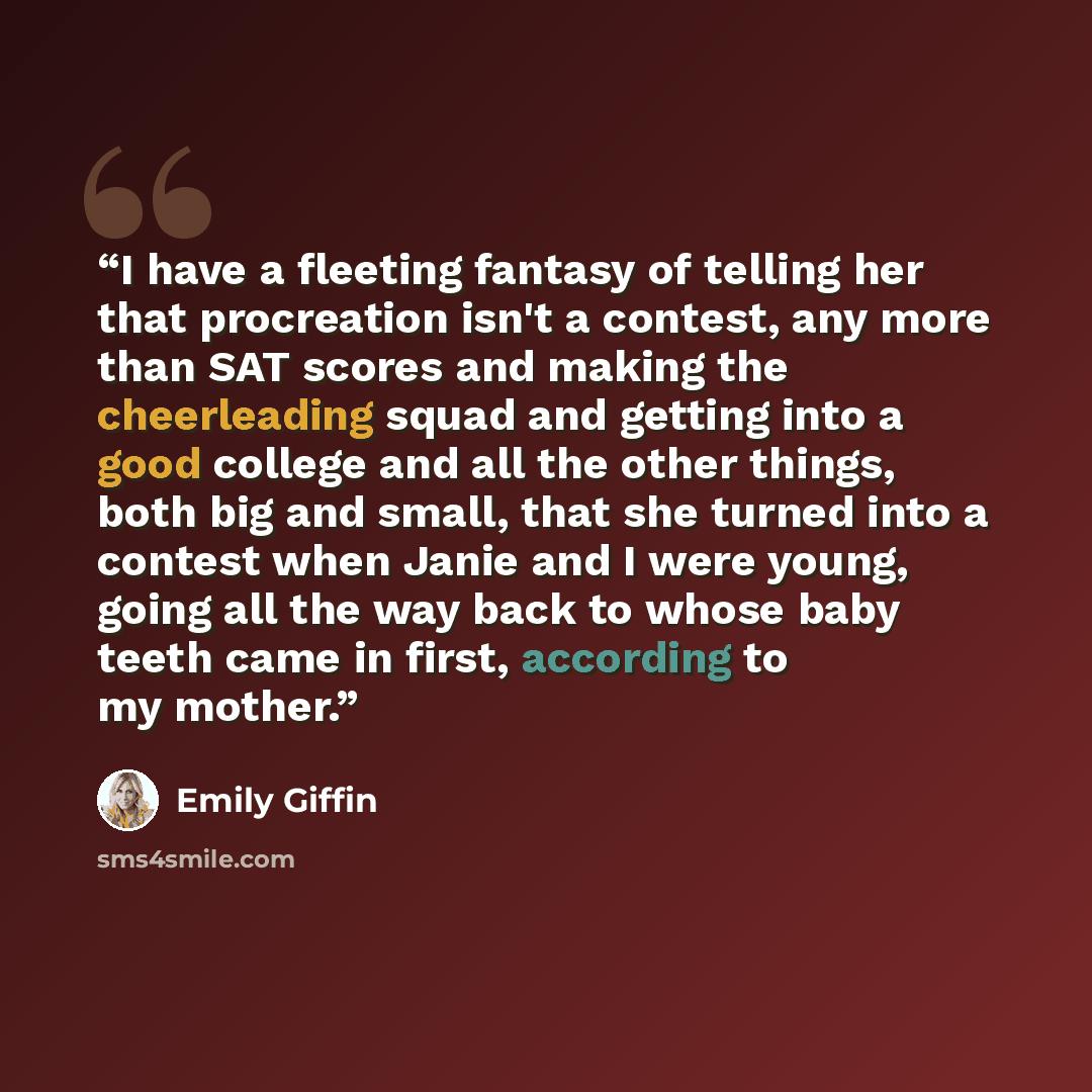 “I have a fleeting fantasy of telling her that procreation isn't a contest, any more than SAT scores and making the cheerleading squad and getting into a good college and all the other things, both big and small, that she turned into a contest when Janie and I were young, going all the way back to…” quote by Emily Giffin