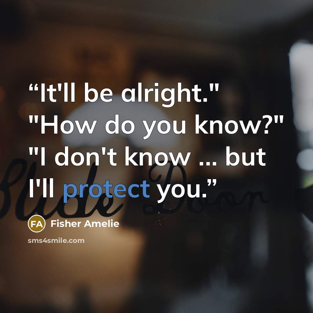 “It'll be alright." "How do you know?" "I don't know ... but I'll protect you.” quote by fisher amelie