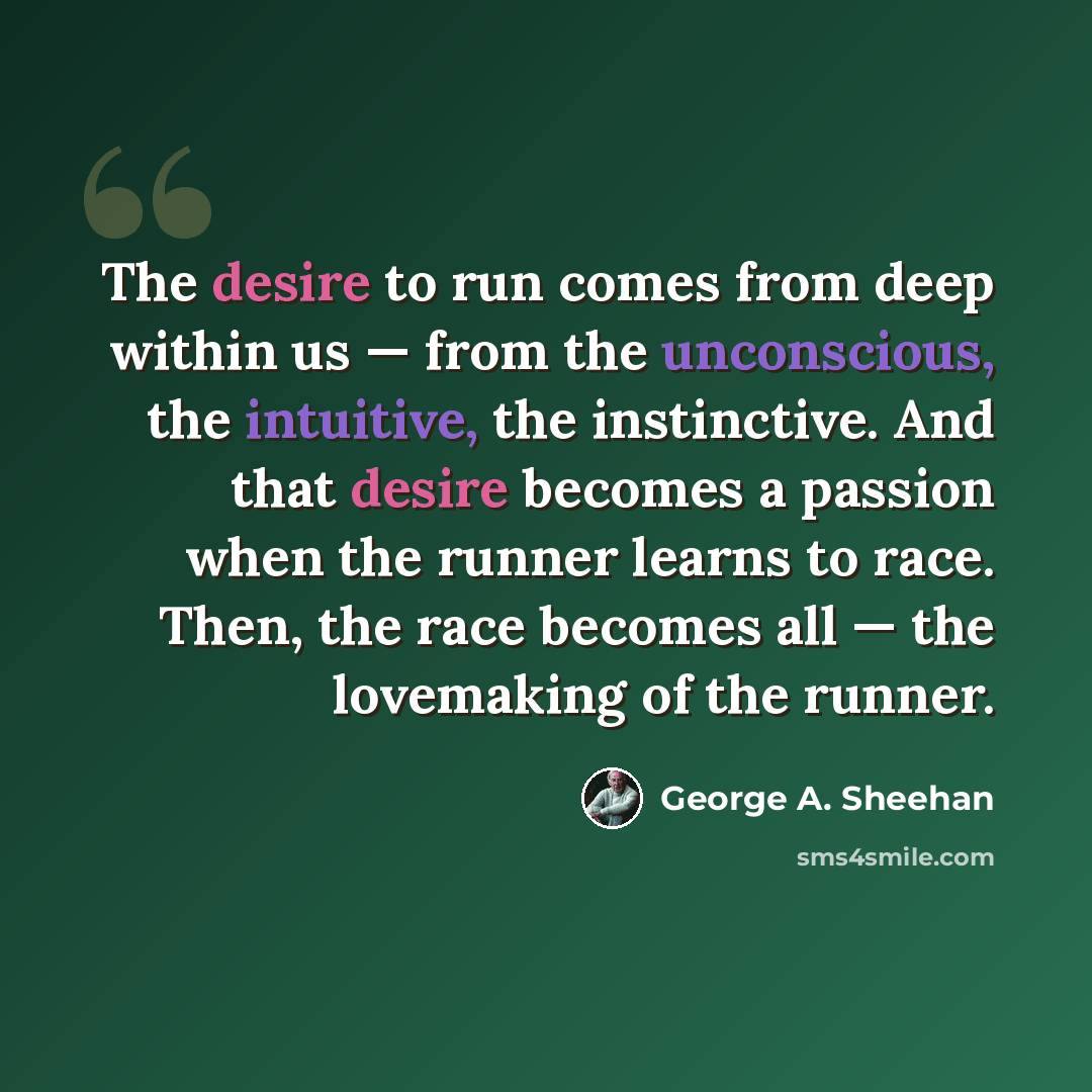 “The desire to run comes from deep within us — from the unconscious, the intuitive, the instinctive. And that desire becomes a passion when the runner learns to race. Then, the race becomes all — the lovemaking of the runner.” quote by George A. Sheehan