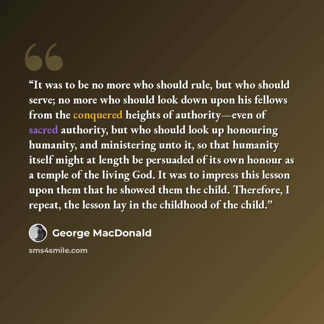 “It was to be no more who should rule, but who should serve; no more who should look down upon his fellows from the conquered heights of authority—even of sacred authority, but who should look up honouring humanity, and ministering unto it, so that humanity itself might at length be persuaded of…” quote by George MacDonald