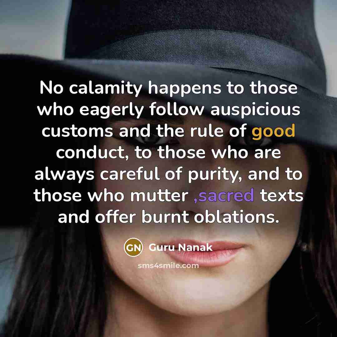 “No calamity happens to those who eagerly follow auspicious customs and the rule of good conduct, to those who are always careful of purity, and to those who mutter ,sacred texts and offer burnt oblations.” quote by Guru Nanak