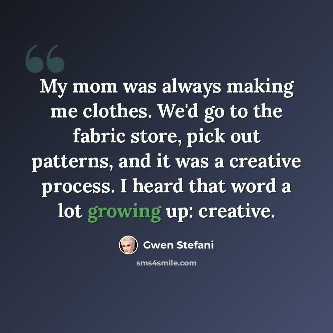 “My mom was always making me clothes. We'd go to the fabric store, pick out patterns, and it was a creative process. I heard that word a lot growing up: creative.” quote by Gwen Stefani