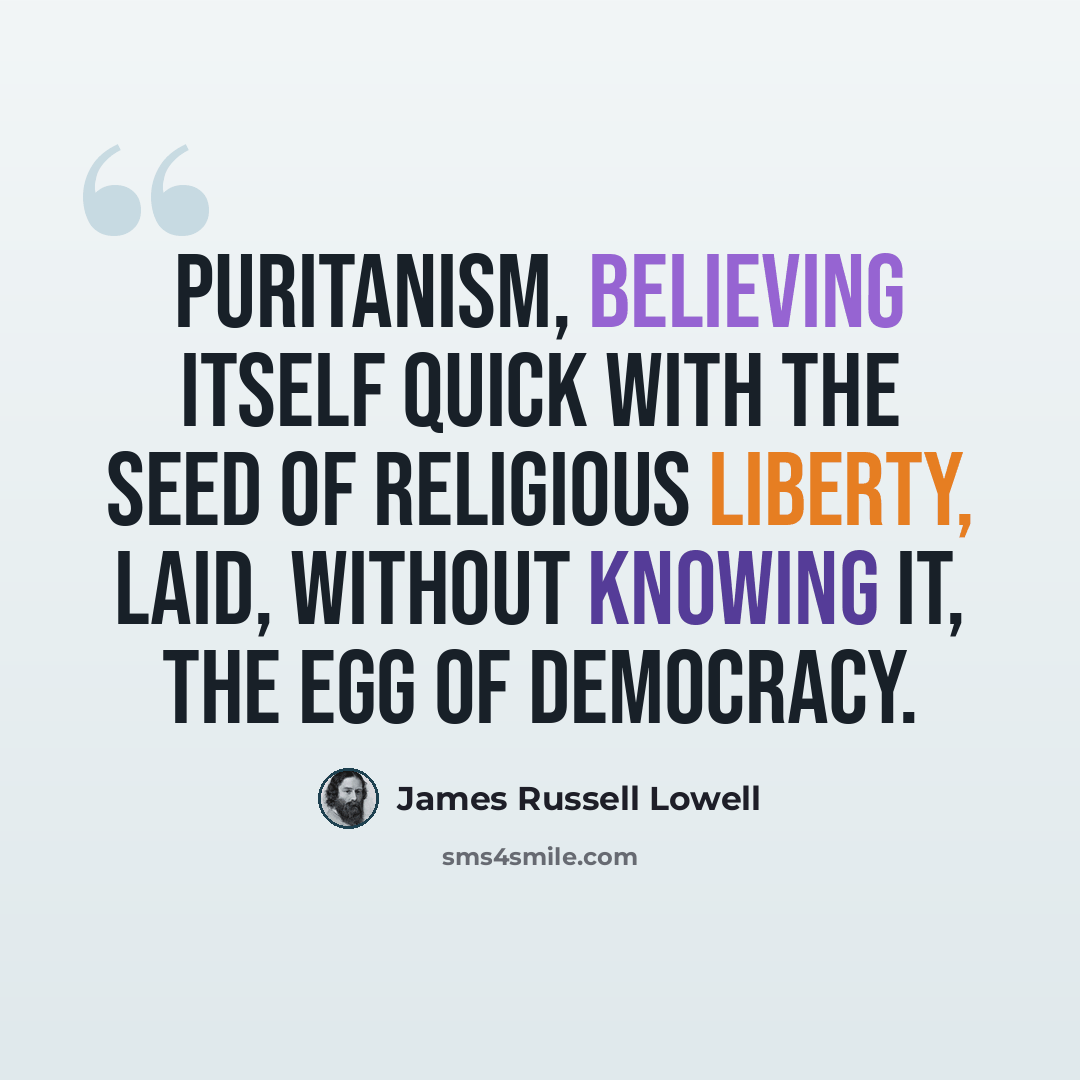 “Puritanism, believing itself quick with the seed of religious liberty, laid, without knowing it, the egg of democracy.” quote by James Russell Lowell