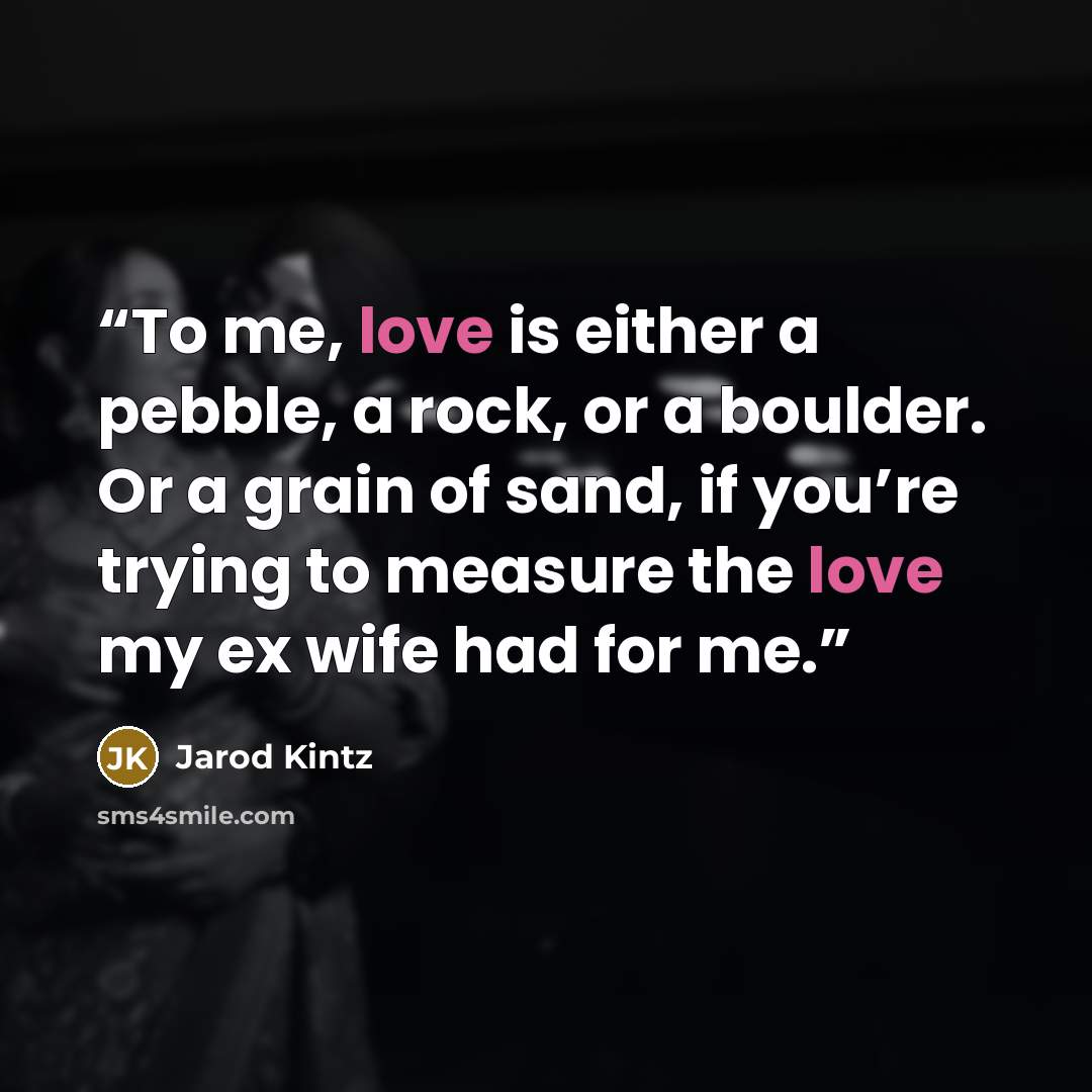 “To me, love is either a pebble, a rock, or a boulder. Or a grain of sand, if you’re trying to measure the love my ex wife had for me.” quote by Jarod Kintz