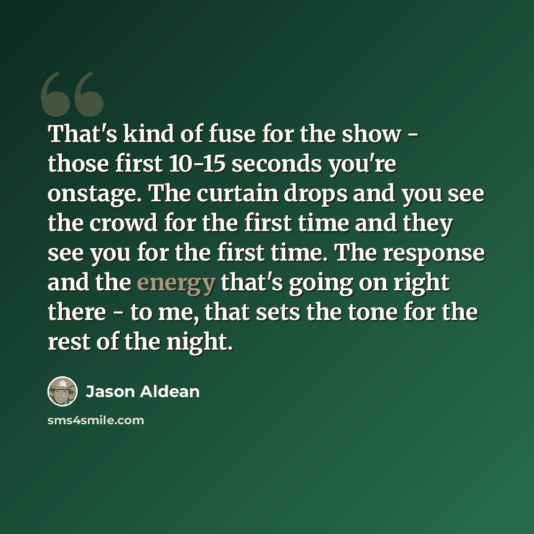 “That's kind of fuse for the show - those first 10-15 seconds you're onstage. The curtain drops and you see the crowd for the first time and they see you for the first time. The response and the energy that's going on right there - to me, that sets the tone for the rest of the night.” quote by Jason Aldean