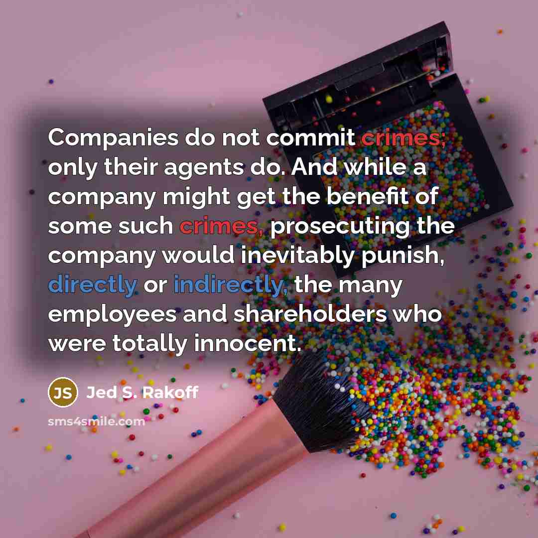 “Companies do not commit crimes; only their agents do. And while a company might get the benefit of some such crimes, prosecuting the company would inevitably punish, directly or indirectly, the many employees and shareholders who were totally innocent.” quote by Jed S. Rakoff