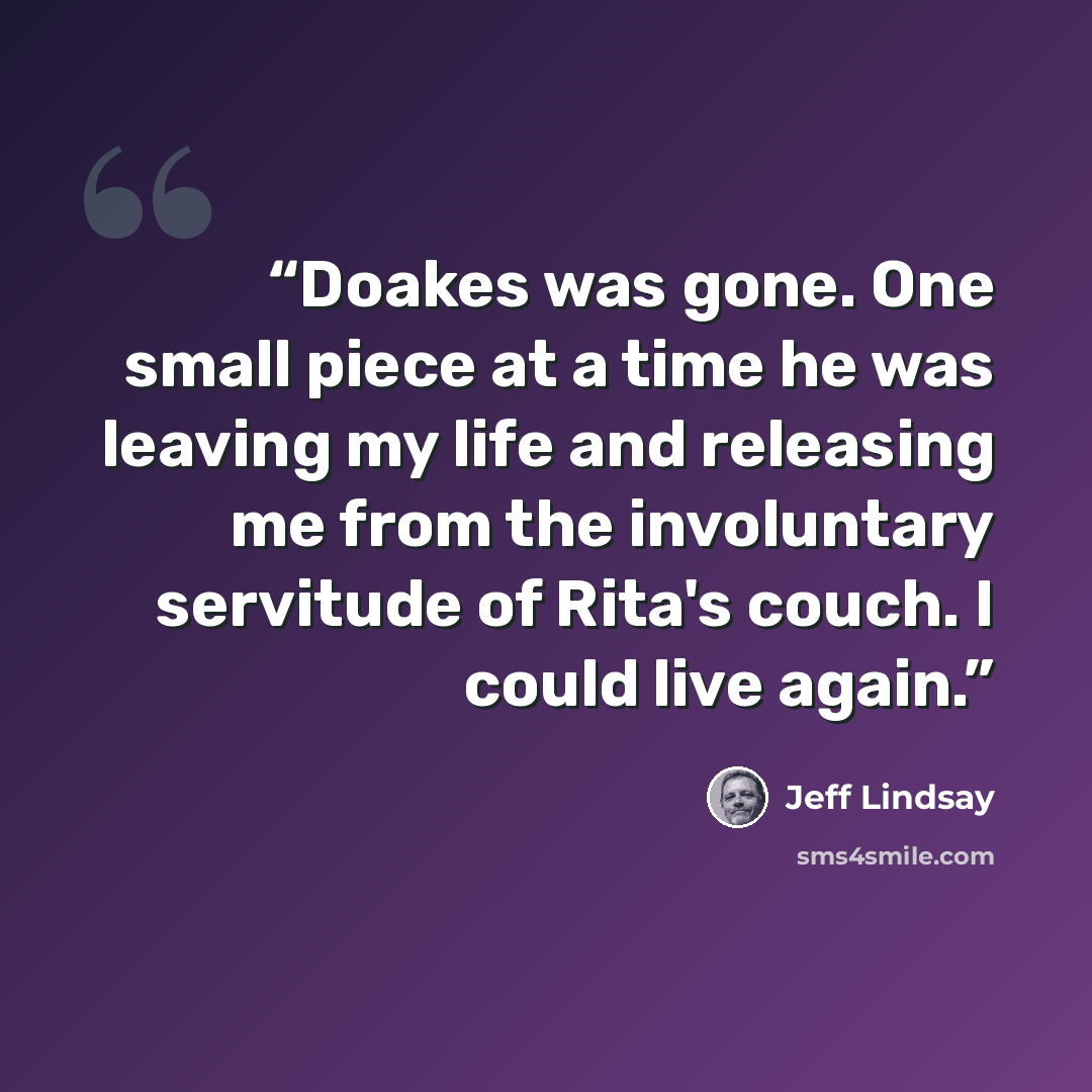 “Doakes was gone. One small piece at a time he was leaving my life and releasing me from the involuntary servitude of Rita's couch. I could live again.” quote by Jeff Lindsay