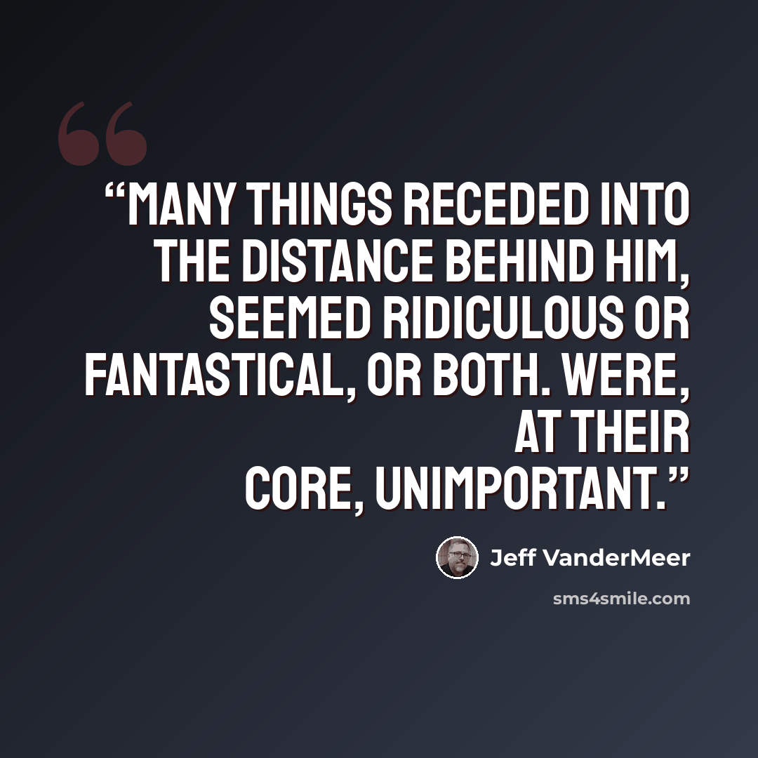 “Many things receded into the distance behind him, seemed ridiculous or fantastical, or both. Were, at their core, unimportant.” quote by Jeff VanderMeer