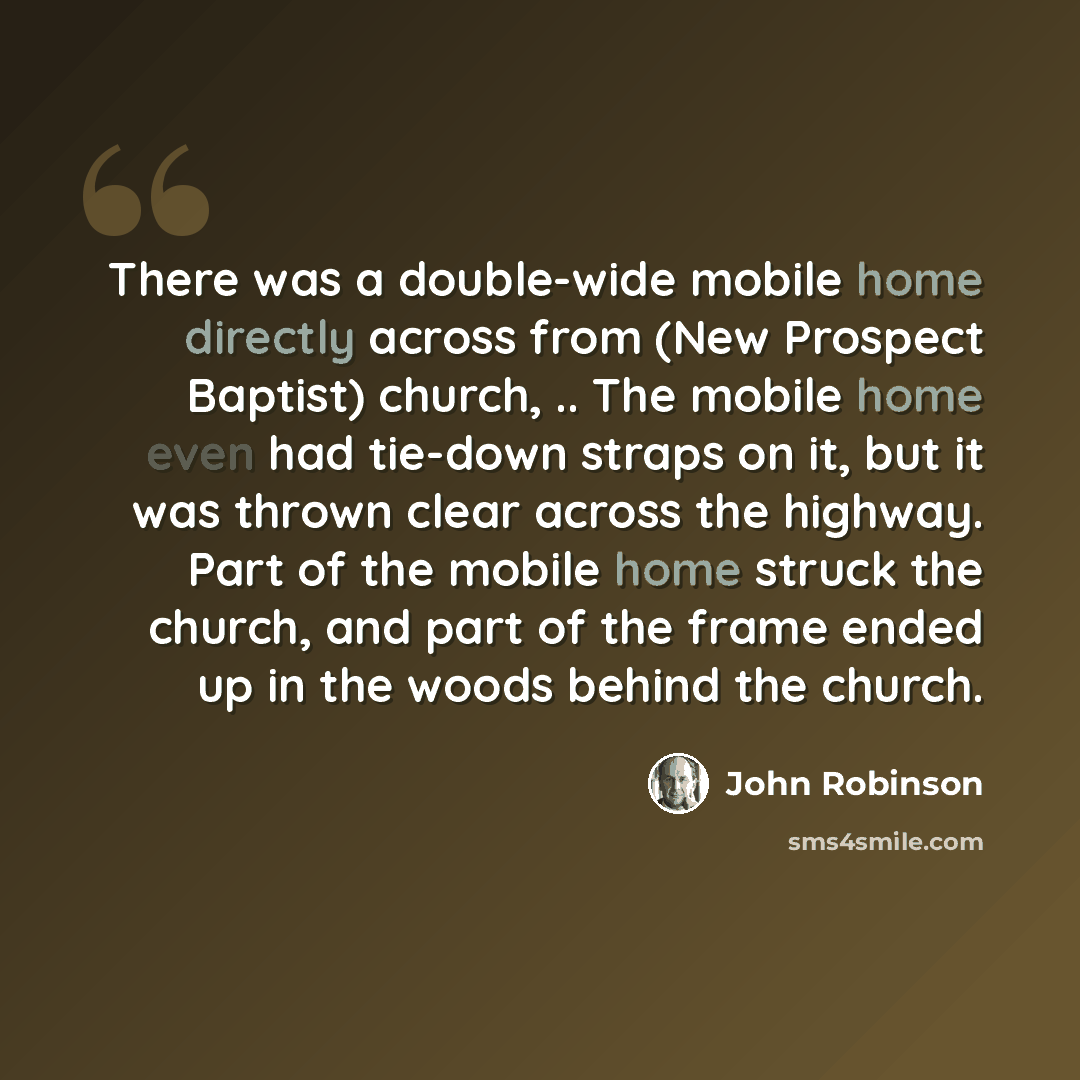 “There was a double-wide mobile home directly across from (New Prospect Baptist) church, .. The mobile home even had tie-down straps on it, but it was thrown clear across the highway. Part of the mobile home struck the church, and part of the frame ended up in the woods behind the church.” quote by John Robinson
