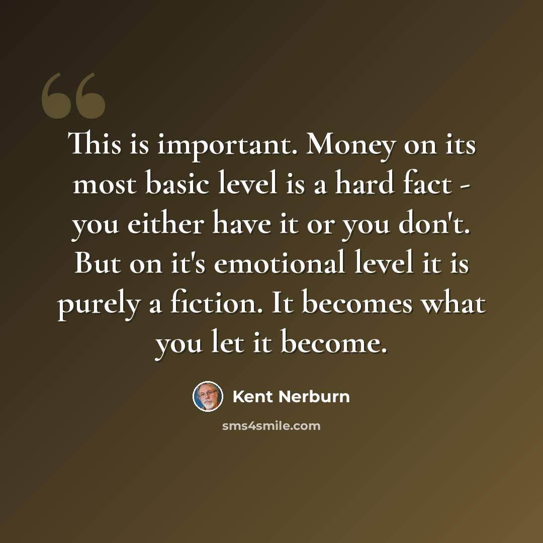 “This is important. Money on its most basic level is a hard fact - you either have it or you don't. But on it's emotional level it is purely a fiction. It becomes what you let it become.” quote by Kent Nerburn