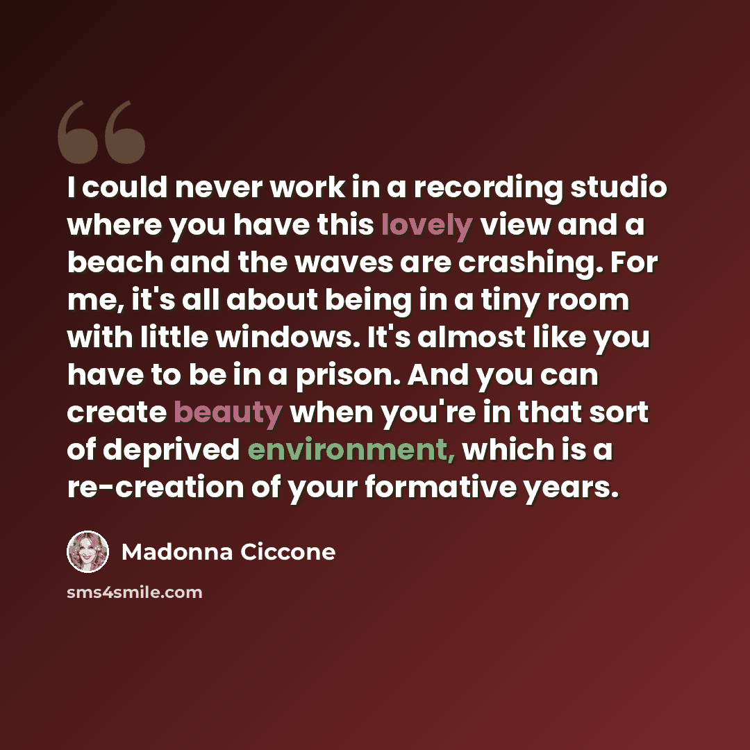 “I could never work in a recording studio where you have this lovely view and a beach and the waves are crashing. For me, it's all about being in a tiny room with little windows. It's almost like you have to be in a prison. And you can create beauty when you're in that sort of deprived environment…” quote by Madonna Ciccone