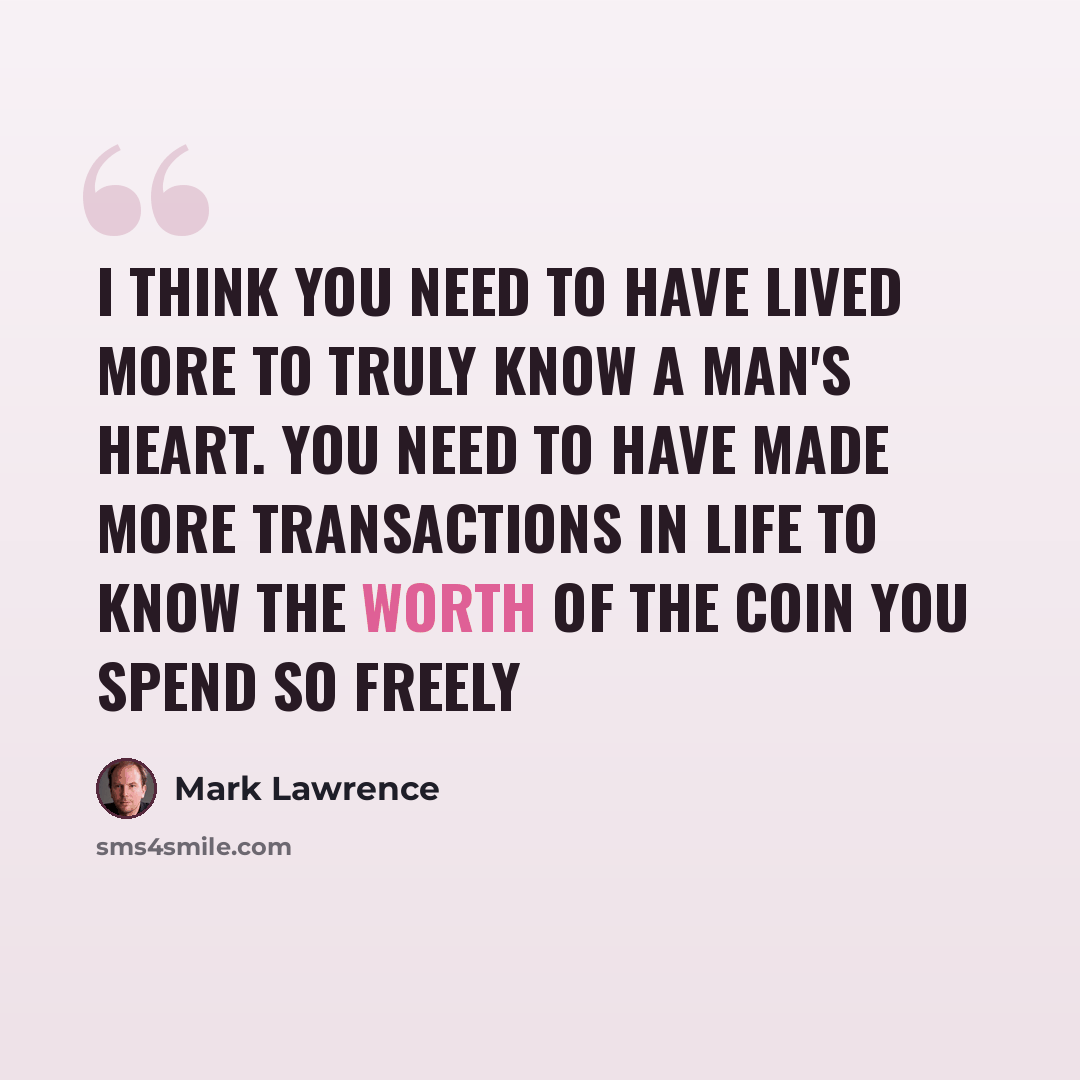 “I think you need to have lived more to truly know a man's heart. You need to have made more transactions in life to know the worth of the coin you spend so freely” quote by Mark Lawrence