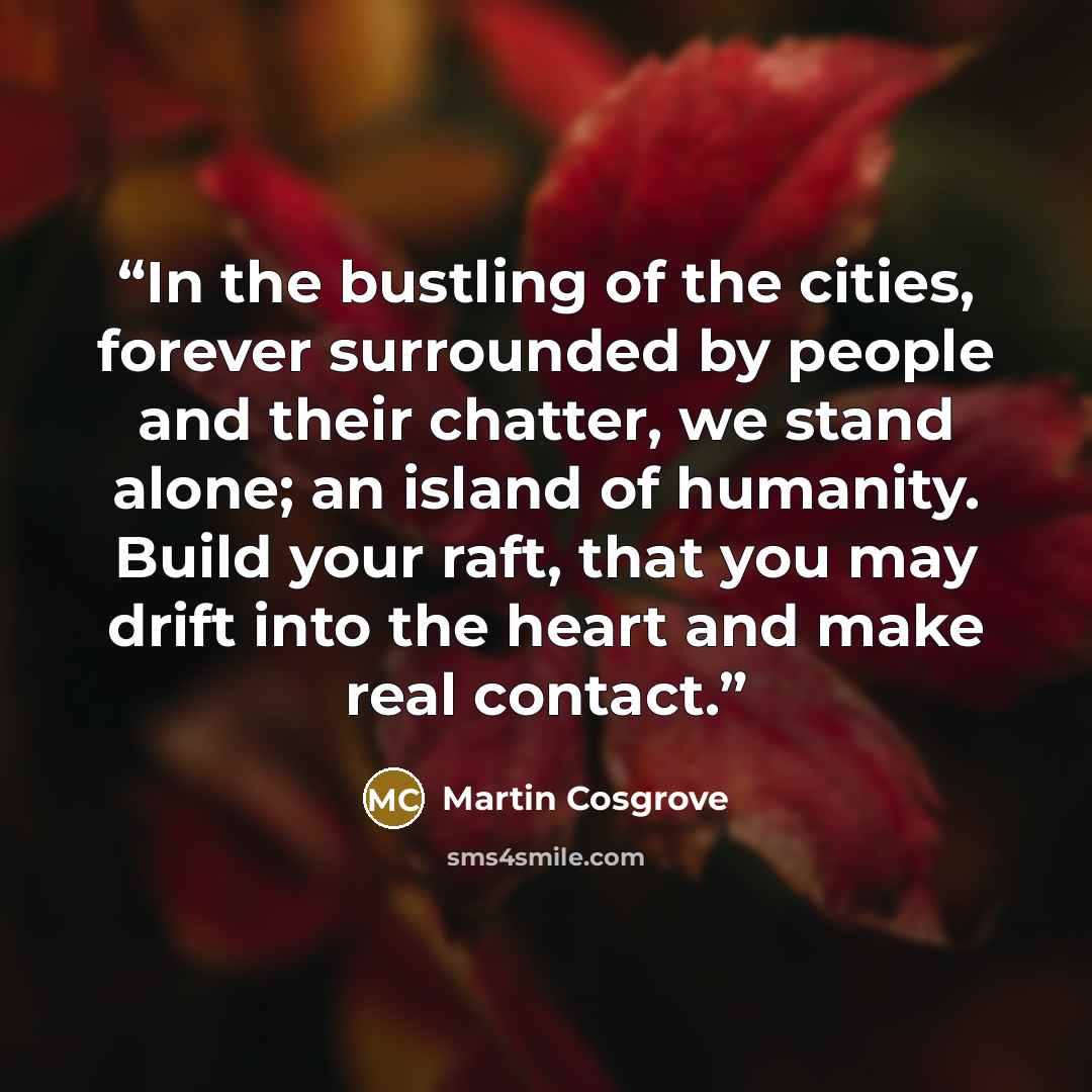 “In the bustling of the cities, forever surrounded by people and their chatter, we stand alone; an island of humanity. Build your raft, that you may drift into the heart and make real contact.” quote by Martin Cosgrove