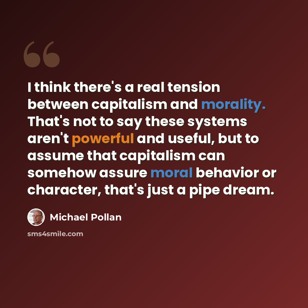 “I think there's a real tension between capitalism and morality. That's not to say these systems aren't powerful and useful, but to assume that capitalism can somehow assure moral behavior or character, that's just a pipe dream.” quote by Michael Pollan